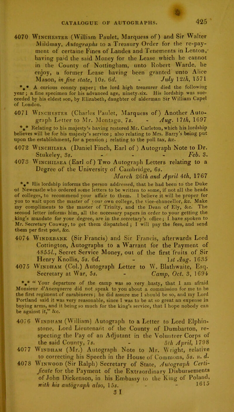 4070 Winchester (William Paulet, Marquess of) and Sir Walter Mildmay, Autographs to a Treasury Order for the re-pay- ment of certaine Fines of Landes and Tenements in Lenton,' having paid the said Money for the Lease which he cannot in the County of Nottingham, unto Robert Warde, he enjoy, a former Lease having been granted unto Alice Mason, in fine state, 10s. 6d. - July 12/A, 1571 *,* A curious county paper; the lord high treasurer died the following year; a fine specimen for his advanced age, ninety-six. His lordship was suc- ceeded by his eldest son, by Elizabeth, daughter of alderman Sir William Capel of London. 4071 Winchester (Charles l’aulet, Marquess of) Another Auto- graph Letter to Mr. Montagu, 7s. - Aug. 17/A, 1697 *,* Relating to his majesty’s having restored Mr. Carletou, which his lordship believes will be for his majesty’s service; also relating to Mrs. Barry’s being put upon the establishment, for a pension ; relating to the poll tax, &c. 4072 Winchilsea (Daniel Finch, Earl of) Autograph Note to Dr. Stukeley, 3s. Feb. 3. 4073 Winchilsea (Earl of) Two Autograph Letters relating to a Degree of the University of Cambridge, 6s. March 26th and April 4/A, 1767 *** His lordship informs the person addressed, that he had been to the Duke ot Newcastle who ordered some letters to be written to some, if not all the heads of colleges, to recommend your affair to them. I believe it will be proper for you to wait upon the master of your own college, the vice-chancellor, &c. Make my compliments to the master of Trinity, and the Dean of Ely, &c. The second letter informs him, all the necessary papers in order to your getting the king’s mandate for your degree, are in the secretary’s office; I have spoken to Mr. Secretary Couway, to get them dispatched ; I will pay the fees, and send them per first post, See, 4074 Windebank (Sir F’rancis) and Sir Francis, afterwards Lord Cottington, Autographs to a Warrant for the Payment of 48551., Secret Service Money, out of the first fruits of Sir Henry Knollis, 5s. 6d. - 1st Aug. 1635 4075 Windham (Col.) Autograph Letter to W. Blathwaite, Esq. Secretary at War, 5s. - Camp, Oct. 3, 1694 *„* “ Your departure of the camp was so very hasty, that 1 am afraid Monsieur d’Anerquerre did not speak to you about a commission for me to be the first regiment of carabineers; he did assure me I should be so, and my Lord Portland said it was very reasonable, since 1 was to be at so great an expense in buying arms, and it being so much for the king’s service, that I hope nobody can be against it,” &c. 407 6 Windham (William) Autograph to a Letter to Lord Elphin- stone, Lord Lieutenant of the County of Dumbarton, re- specting the Pay of an Adjutant in the Volunteer Corps of the said County, 7s. - 5/A April, 1798 4077 Windham (Mr.) Autograph Note to Mr. Wright, relative to correcting his Speech in the House of Commons, 5s. n. d. 4078 Winwood (Sir Ralph) Secretary of State, Autograph Certi- ficate for the Payment of the Extraordinary Disbursements of John Dickenson, in his Embassy to the King of Poland, with his autograph also, 15s. - - 1615