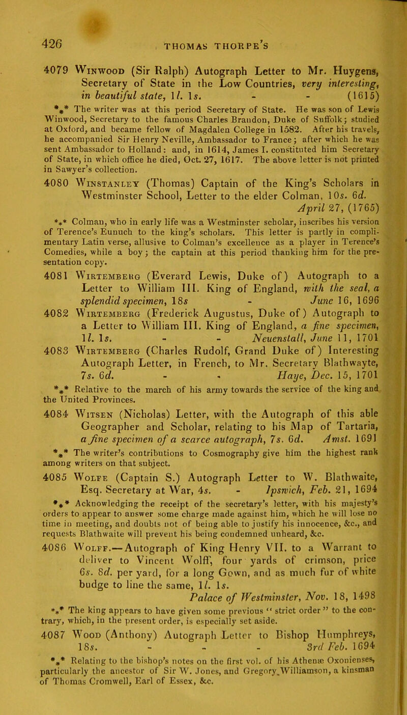 4079 Winwood (Sir Ralph) Autograph Letter to Mr. Huygens, Secretary of State in the Low Countries, very interesting, in beautiful state, \l. \s. - - (1615) %* The writer was at this period Secretary of State. He was son of Lewis Winwood, Secretary to the famous Charles Brandon, Duke of Suffolk; studied at Oxford, and became fellow of Magdalen College in 1582. After his travels, he accompanied Sir Henry Neville, Ambassador to France; after which he was sent Ambassador to Holland : aud, in 1614, James I. constituted him Secretary of State, in which office he died, Oct. 27, 1617. The above letter is not printed in Sawyer’s collection. 4080 Winstanley (Thomas) Captain of the King’s Scholars in Westminster School, Letter to the elder Colman, 10s. Gd. April 27, (1765) *** Colman, who in early life was a Westminster scholar, inscribes his version of Terence’s Euuuch to the king’s scholars. This letter is partly in compli- mentary Latin verse, allusive to Colmau’s excellence as a player in Terence’s Comedies, while a boy; the captain at this period thanking him for the pre- sentation copy. 4081 Wirtemberg (Everard Lewis, Duke of) Autograph to a Letter to William III. King of England, with the seal, a splendid specimen, 18s - June 16, 1696 4082 Wirtemberg (Frederick Augustus, Duke of) Autograph to a Letter to William III. King of England, a fine specimen, lZ. Is. - - Neuenstall, June 11, 1701 4083 Wirtemberg (Charles Rudolf, Grand Duke of) Interesting Autograph Letter, in French, to Mr. Secretary Blathwayte, 7s. 6d. - - Haye, Dec. 15, 1701 *** Relative to the march of his army towards the service of the king and the United Provinces. 4084 Witsen (Nicholas) Letter, with the Autograph of this able Geographer and Scholar, relating to his Map of Tartaria, a fine specimen of a scarce autograph, 7s. Gd. Amst. 1691 The writer’s contributions to Cosmography give him the highest rank among writers on that subject. 4085 Wolfe (Captain S.) Autograph Letter to W. Blathvvaite, Esq. Secretary at War, 4s. - Ipswich, Feb. 21, 1694 *** Acknowledging the receipt of the secretary’s letter, with his majesty’s orders to appear to answer some charge made against him, which he will lose no time in meeting, and doubts not of beiug able to justify his innocence, &c., and requests Blathwaite will prevent his being condemned unheard, &c. 4086 Wolff.— Autograph of King Henry VII. to a Warrant to deliver to Vincent Wolff, four yards of crimson, price 6i-. Gd. per yard, for a long Gown, and as much fur of white budge to line the same, 1/. Is. Palace of Westminster, Nov. 18, 1498 The king appears to have given some previous  strict order” to the con- trary, which, in the present order, is especially set aside. 4087 Wood (Anthony) Autograph Letter to Bishop Humphreys, 18s. - - - 3rd Feb. 1694 %* Relating to the bishop’s notes on the first vol. of his Atheme Oxonienses, particularly the ancestor of Sir W. Jones, and Gregory.Williamson, a kinsman of Thomas Cromwell, Earl of Essex, &c.