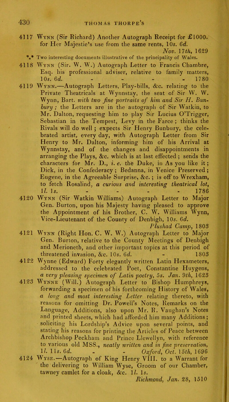 4117 Wynn (Sir Richard) Another Autograph Receipt for £1000. for Her Majestie’s use from the same rents, 10s. 6d. Nov. I 7th, 1629 *** Two interesting documents illustrative of the principality of Wales. 4118 Wynn (Sir. W. W.) Autograph Letter to Francis Chambre, Esq. his professional adviser, relative to family matters, 10s. 6d. 1780 4119 Wynn.—Autograph Letters, Play-bills, &c. relating to the Private Theatricals at Wynnstay, the seat of Sir W. W. Wynn, Bart, with two fine portraits of him and Sir H. Bun- bury ; the Letters are in the autograph of Sir Watkin, to Mr. Dalton, requesting him to play Sir Lucius O’Trigger, Sebastian in the Tempest, Levy in the Farce ; thinks the Rivals will do well ; expects Sir Henry Bunbury, the cele- brated artist, every day, with Autograph Letter from Sir Henry to Mr. Dalton, informing him of his Arrival at Wynnstay, and of the changes and disappointments in arranging the Plays, &c. which is at last effected ; sends the characters for Mr. D., i. e. the Duke, in As you like it; Dick, in the Confederacy ; Bedanna, in Venice Preserved ; Eugene, in the Agreeable Surprise, &c. ; is off to Wrexham, to fetch Rosalind, a curious and interesting theatrical lot, ll. Is. - - - 1786 4120 Wynn (Sir Watkin Williams) Autograph Letter to Major Gen. Burton, upon his Majesty having pleased to approve the Appointment of his Brother, C. W. Williams Wynn, Vice-Lieutenant of the County of Denbigh, 10s. 6d. Plushad Camp, 1803 4121 Wynn (Right Hon. C. W. W.) Autograph Letter to Major Gen. Burton, relative to the County Meetings of Denbigh and Merioneth, and other important topics at this period of threatened invasion, &c. 10s. Od. - 1803 4122 Wynne (Edward) Forty elegantly written Latin Hexameters, addressed to the celebrated Poet, Constantine Huygens, a very pleasing specimen of Latin poetry, 5s. Jan. 9th, 1623 4123 Wynne (Will.) Autograph Letter to Bishop Humphreys, forwarding a specimen of his forthcoming History of Wales, a long and most interesting Letter relating thereto, with reasons for omitting Dr. Powell’s Notes, Remarks on the Language, Additions, also upon Mr. R. Vaughan’s Notes and printed sheets, which had afforded him many Additions; soliciting his Lordship’s Advice upon several points, and stating his reasons for printing the Articles of Peace between Archbishop Peckham and Prince Llewellyn, with reference to various old MSS., neatly written and in fine preservation, 11. 11s. 6d. - - Oxford, Oct. 15th, 1696 4124 Wyse.—Autograph of King Henry VIII. to a Warrant for the delivering to William Wyse, Groom of our Chamber, tawney camlet for a cloak, &c. ll. Is. Richmond, Jan. 28, 1510