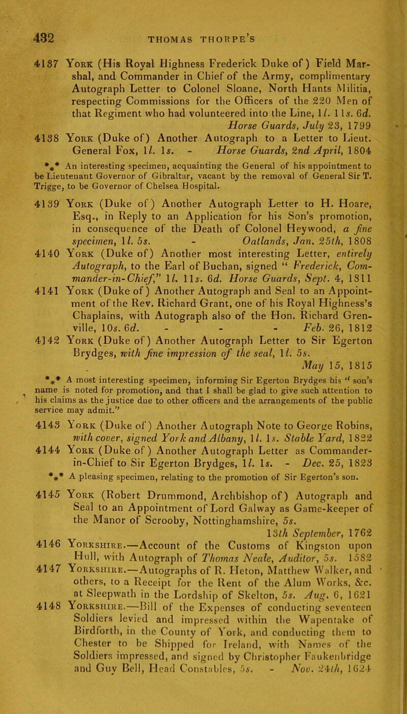 4137 York (His Royal Highness Frederick Duke of) Field Mar- shal, and Commander in Chief of the Army, complimentary Autograph Letter to Colonel Sloane, North Hants Militia, respecting Commissions for the Officers of the 220 Men of that Regiment who had volunteered into the Line, 1/. 1 Is. Gd. Horse Guards, July 23, 1799 4138 York (Duke of) Another Autograph to a Letter to Lieut. General Fox, 1Z. Is. - Horse Guards, 2nd April, 1804 %* An interesting specimen, acquainting the General of his appointment to be Lieutenant Governor of Gibraltar, vacant by the removal of General Sir T. Trigge, to be Governor of Chelsea Hospital. 4139 York (Duke of) Another Autograph Letter to H. Hoare, Esq., in Reply to an Application for his Son’s promotion, in consequence of the Death of Colonel Heywood, a fine specimen, 1/. 5s. - Oatlands, Jan, 25 th, 1808 4140 York (Duke of) Another most interesting Letter, entirely Autograph, to the Earl of Buchan, signed “ Frederick, Com- mander-in-Chief,” \l. 11s. Gd. Horse Guards, Sept. 4, 1811 4141 York (Duke of) Another Autograph and Seal to an Appoint- ment of the Rev. Richard Grant, one of his Royal Highness’s Chaplains, with Autograph also of the Hon. Richard Gren- ville, 1 Os. Gd. - - - Feb. 26,1812 4)42 York (Duke of) Another Autograph Letter to Sir Egerton Brydges, with fine impression of the seal, 11. 5s. May 15, 1815 *** A most interesting specimen, informing Sir Egerton Brydges his ‘‘ son’s name is noted for promotion, and that I shall be glad to give such attention to his claims as the justice due to other officers and the arrangements of the public service may admit.” 4143 York (Duke of) Another Autograph Note to George Robins, with cover, signed York and Albany, 1/. Is. Stable Yard, 1822 4144 York (Duke of) Another Autograph Letter as Commander- in-Chief to Sir Egerton Brydges, 11. Is. - Dec. 25, 1823 *** A pleasing specimen, relating to the promotion of Sir Egerton’s son. 4145 York (Robert Drummond, Archbishop of) Autograph and Seal to an Appointment of Lord Galway as Game-keeper of the Manor of Scrooby, Nottinghamshire, 5s. 13tli September, 1762 4146 Yorkshire.—Account of the Customs of Kingston upon Hull, with Autograph of Thomas Neale, Auditor, 5s. 1582 4147 Yorkshire.—Autographs of R. Fleton, Matthew Walker, and • others, to a Receipt for the Rent of the Alum Works, &c. at Sleepwath in the Lordship of Skelton, 5s. Aug. 6, 1621 4148 Yorkshire.—Bill of the Expenses of conducting seventeen Soldiers levied and impressed within the Wapentake of Birdfortb, in the County of York, and conducting them to Chester to he Shipped for Ireland, with Names of the Soldiers impressed, and signed by Christopher Faukenbridge and Guy Bell, Head Constables, 5s. - Nov. 24th, 1624