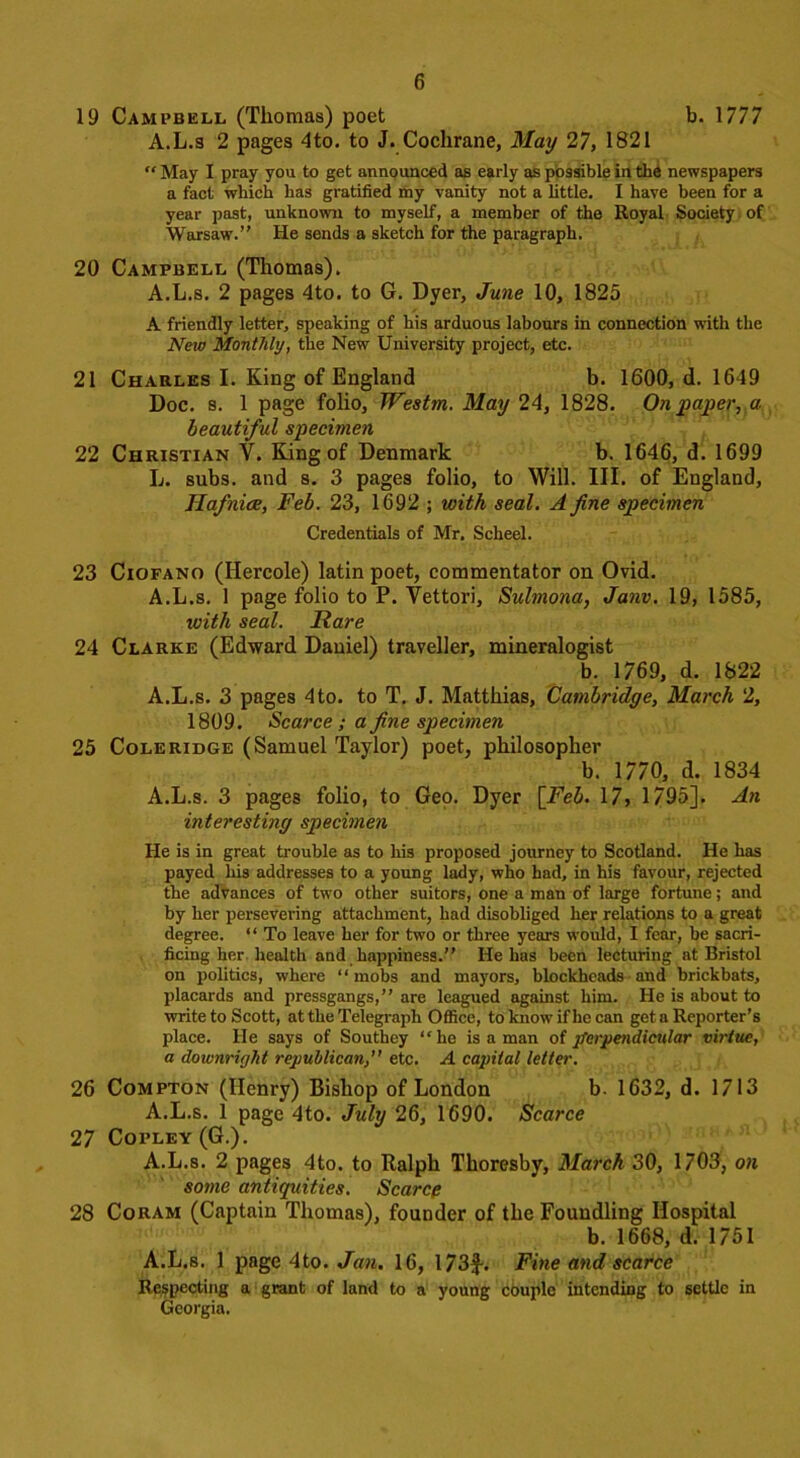 19 Campbell (Thomas) poet b. 1777 A.L.s 2 pages 4to. to J. Cochrane, May 27, 1821 “ May I pray you to get announced as early as possible in the newspapers a fact which has gratified my vanity not a little. I have been for a year past, unknown to myself, a member of the Royal Society of Warsaw.” He sends a sketch for the paragraph. 20 Campbell (Thomas). A.L.s. 2 pages 4to. to G. Dyer, June 10, 1825 A friendly letter, speaking of his arduous labours in connection with the New Monthly, the New University project, etc. 21 Charles I. King of England b. 1600, d. 1649 Doc. s. 1 page folio, Westm. May 24, 1828. On paper, a beautiful specimen 22 Christian V. King of Denmark b. 1646, d. 1699 L. subs, and s. 3 pages folio, to Will. III. of England, Ilafnice, Feb. 23, 1692 ; with seal. A fine specimen Credentials of Mr. Scheel. 23 Ciofano (Ilercole) latin poet, commentator on Ovid. A.L.s. 1 page folio to P. Vettori, Sulmona, Janv. 19, 1585, with seal. Rare 24 Clarke (Edward Daniel) traveller, mineralogist b. 1769, d. 1822 A.L.s. 3 pages 4to. to T. J. Matthias, Cambridge, March 2, 1809. Scarce; a fine specimen 25 Coleridge (Samuel Taylor) poet, philosopher b. 1770, d. 1834 A.L.s. 3 pages folio, to Geo. Dyer [Feb. 17, 1795]. An interesting specimen He is in great trouble as to his proposed journey to Scotland. He has payed his addresses to a young lady, who had, in his favour, rejected the advances of two other suitors, one a man of large fortune; and by her persevering attachment, had disobliged her relations to a great degree. “ To leave her for two or three years would, I fear, be sacri- ficing her health and happiness.” He has been lecturing at Bristol on politics, where “mobs and mayors, blockheads and brickbats, placards and pressgangs,” are leagued against him. He is about to write to Scott, at the Telegraph Office, to know if he can get a Reporter’s place. He says of Southey “he is a man of perpendicular virtue, a downright republican,” etc. A capital letter. 26 Compton (Henry) Bishop of London b. 1632, d. 1713 A.L.s. 1 page 4to. July 26, 1690. Scarce 27 Copley (G.). A.L.s. 2 pages 4to. to Ralph Thoresby, March 30, 1703, on some antiquities. Scarce 28 Coram (Captain Thomas), founder of the Foundling Hospital b. 1668, d. 1751 A.L.s. 1 page 4to. Jan. 16, 173f. Fine and scarce Respecting a grant of land to a young couple intending to settle in Georgia.