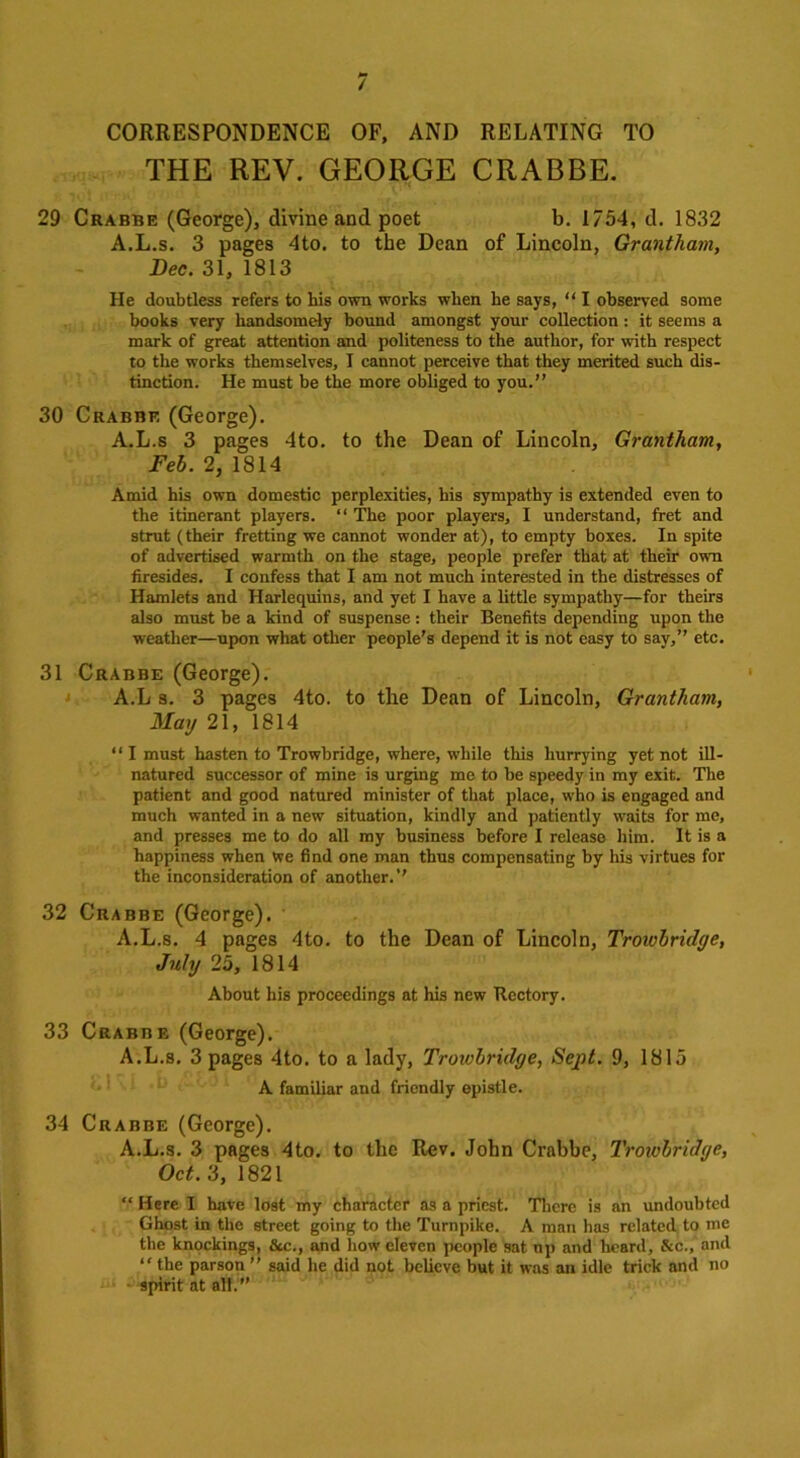 CORRESPONDENCE OF, AND RELATING TO THE REV. GEORGE CRABBE. 29 Crabbe (George), divine and poet b. 1754, d. 1832 A.L.s. 3 pages 4to. to the Dean of Lincoln, Grantham, Dec. 31, 1813 He doubtless refers to his own works when he says, “ I observed some books very handsomely bound amongst your collection : it seems a mark of great attention and politeness to the author, for with respect to the works themselves, I cannot perceive that they merited such dis- tinction. He must be the more obliged to you.” 30 Crabbe (George). A.L.s 3 pages 4to. to the Dean of Lincoln, Grantham, Feb. 2, 1814 Amid his own domestic perplexities, his sympathy is extended even to the itinerant players. 11 The poor players, I understand, fret and strut (their fretting we cannot wonder at), to empty boxes. In spite of advertised warmth on the stage, people prefer that at their own firesides. I confess that I am not much interested in the distresses of Hamlets and Harlequins, and yet I have a little sympathy—for theirs also must be a kind of suspense : their Benefits depending upon the weather—upon what other people’s depend it is not easy to say,” etc. 31 Crabbe (George). A.L 3. 3 pages 4to. to the Dean of Lincoln, Grantham, May 21, 1814 “ I must hasten to Trowbridge, where, while this hurrying yet not ill- natured successor of mine is urging me to be speedy in my exit. The patient and good natured minister of that place, who is engaged and much wanted in a new situation, kindly and patiently waits for me, and presses me to do all my business before I release him. It is a happiness when we find one man thus compensating by his virtues for the inconsideration of another.” 32 Crabbe (George). A.L.s. 4 pages 4to. to the Dean of Lincoln, Troivbrulye, July 25, 1814 About his proceedings at his new Ttcctory. 33 Crabbe (George). A.L.s. 3 pages 4to. to a lady, Troivbrulye, Sept. 9, 1815 A familiar and friendly epistle. 34 Crabbe (George). A.L.s. 3 pages 4to. to the Rev. John Crabbe, Troivbriilye, Oct. 3, 1821 “ Here I have lost my character as a priest. There is an undoubted Ghost in the street going to the Turnpike. A man has related to me the knockings, &c., and how eleven people sat up and heard, &c., and “ the parson ” said he did not believe but it was an idle trick and no - spirit at all.’’