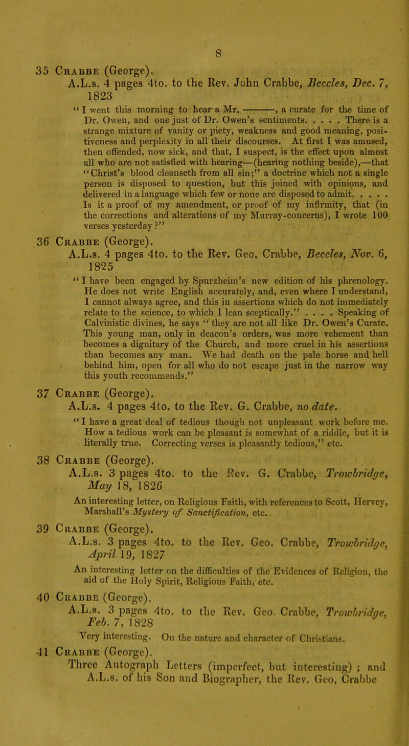 35 Crabbe (George). A.L.s. 4 pages 4to. to the Rev. John Crabbe, Beccles, Bee. 7, 1823 “ I went this morning to hear a Mr. , a curate for the time of Dr. Owen, and one just of Dr. Owen’s sentiments There is a strange mixture of vanity or piety, weakness and good meaning, posi- tiveness and perplexity in all their discourses. At first 1 was amused, then offended, now sick, and that, I suspect, is the effect upon almost all who are not satisfied with hearing—(hearing nothing beside),—that “Christ’s blood eleanseth from all sin;” a doctrine which not a single person is disposed to question, but this joined with opinions, and delivered in a language which few or none are disposed to admit Is it a proof of my amendment, or proof of my infirmity, that (in the corrections and alterations of my Murray-concerns), I wrote 100 verses yesterday ?” 36 Crabbe (George). A.L.s. 4 pages 4to. to the Rev. Geo. Crabbe, Beccles, Nov. 6, 1825 “ I have been engaged by Spurzheim’s new edition of his phrenology. He does not write English accurately, and, even where I understand, I cannot always agree, and this in assertions which do not immediately relate to the science, to which I lean sceptically.” .... Speaking of Calvinistic divines, he says “ they are not all like Dr. Owen’s Curate. This young man, only in deacon’s orders, was more vehement than becomes a dignitary of the Church, and more cruel in his assertions than becomes any man. We had death on the pale horse and hell behind him, open for all who do not escape just in the narrow way this youth recommends.” 37 Crabbe (George). A.L.s. 4 pages 4to. to tbe Rev. G. Crabbe, no date. “ I have a great deal of tedious though not unpleasant work before me. How a tedious work can be pleasant is somewhat of a riddle, but it is literally true. Correcting verses is pleasantly tedious,” etc. 38 Crabbe (George). A.L.s. 3 pages 4to. to tbe Rev. G. Crabbe, Trowbridge, May 18, 1826 An interesting letter, on Religious Faith, with references to Scott, Ilervey, Marshall’s Mystery of Sanctification, etc. 39 Crabbe (George). A.L.s. 3 pages 4to. to tbe Rev. Geo. Crabbe, Trowbridge, April 19, 1827 An interesting letter on the difficulties of the Evidences of Religion, the aid of the Holy Spirit, Religious Faith, etc. 40 Crabbe (George). A.L.s. 3 pages 4to. to tbe Rev. Geo. Crabbe, Trowbridge, Feb. 7, 1828 Very interesting. On the nature and character of Christians. 41 Crabbe (George). Three Autograph Letters (imperfect, but interesting) ; and A.L.s. of bis Son and Biographer, the Rev. Geo. Crabbe