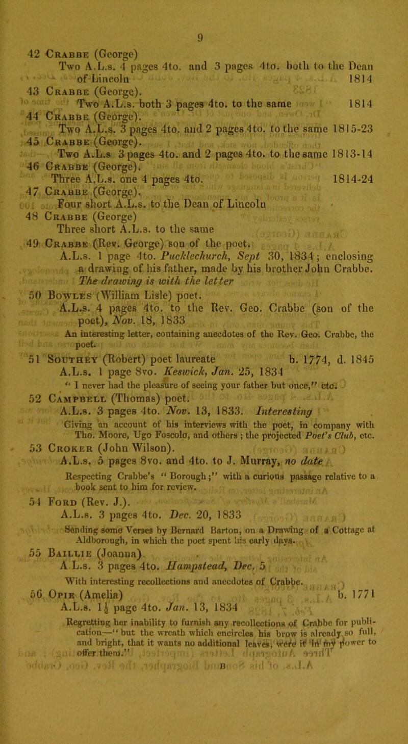 42 Orabbe (George) Two A.L.s. 4 pages 4to. and 3 pages 4to. both to the Dean of Lincoln 1814 43 Crabbe (George). Two A.L.s. both 3 pages 4to. to the same 1814 44 Crabbe (George). Two A.L.s. 3 pages 4to. and 2 pages4to. tothe same 1815-23 45 Crabbe (George). Two A.L.s 3 pages 4to. and 2 pages 4to. to the same 1813-14 46 Crabbe (George). Three A.L.s. one 4 pages 4to. 1814-24 47 Crabbe (George). Four short A.L.s. to the Dean of Lincoln 48 Crabbe (George) Three short A.L.s. to the same 49 Crabbe (Rev. George) son of the poet. A.L.s. 1 page 4to. Puckleckurch, Sept 30, 1834; enclosing a drawing of his father, made by his brother John Crabbe. The drawing is with the let ter 50 Bowles (William Lisle) poet. A.L.s. 4 pages 4to. to the Rev. Geo. Crabbe (son of the poet), Nov. 18, 1833 An interesting letter, containing anecdotes of the Rev. Geo. Crabbe, the poet. 51 Southey (Robert) poet laureate b. 1774, d. 1845 A.L.s. 1 page Svo. Keswiclc, Jan. 25, 1834 “ I never had the pleasure of seeing your father but once,” etc. 52 Campbell (Thomas) poet. A.L.s. 3 pages 4to. Nov. 13, 1833. Interesting Giving 'an account of his interviews with the poet, in company with Tho. Moore, Ugo Foscolo, and others ; the projected Poet’s Club, etc. 53 Croker (John Wilson). A.L.s. 5 pages 8vo. and 4to. to J. Murray, no date Respecting Crabbe’s “Borough;” with a curious passage relative to a book sent to him for review. 54 Ford (Rev. J.). A.L.s. 3 pages 4to. Dec. 20, 1833 Sending some Verses by Bernard Barton, on a Drawing of a Cottage at Aldborough, in which the poet spent bis early dpys. 55 Baillie (Joanna) A L.s. 3 pages 4to. Hampstead, Dec. 5 With interesting recollections and anecdotes of Crabbe. 56 Opie (Amelia) b. 1771 A.L.s. 1£ page 4to. Jan. 13, 1834 Regretting her inability to furnish any recollections of Crabbe for publi- cation—“but the wreath which encircles his brow is already so full, and bright, that it wants no additional leaves, it irt frif flower to offer them.” ! 1 i i • m /. ooidT ; X ■ : • !iV . B -III 'to -oil.A