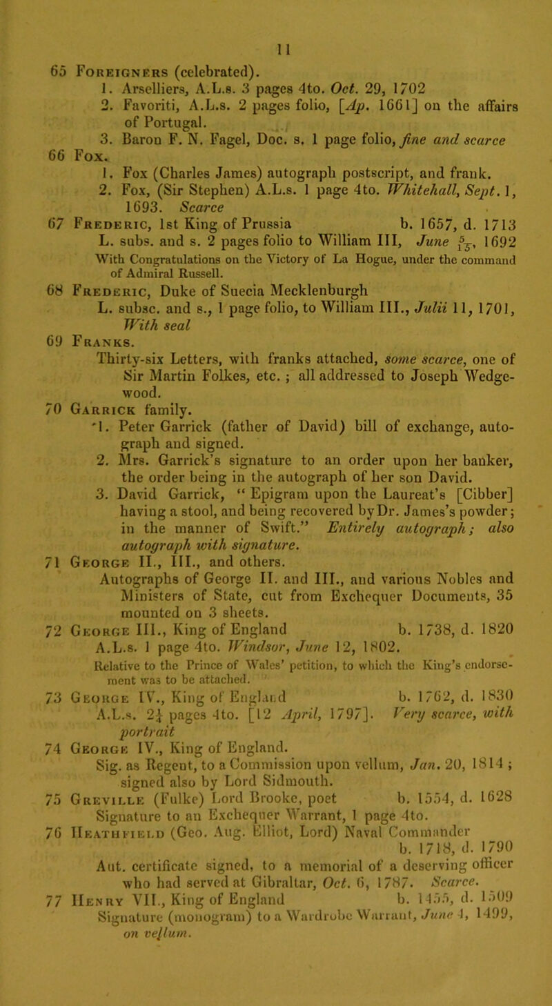 65 Foreigners (celebrated). 1. Arselliers, A.L.s. 3 pages 4to. Oct. 29, 1702 2. Favoriti, A.L.s. 2 pages folio, [Ap. 1661] on the affairs of Portugal. 3. Baron F. N. Fagel, Doc. s. 1 page folio, fine and scarce 66 Fox. 1. Fox (Charles James) autograph postscript, and frank. 2. Fox, (Sir Stephen) A.L.s. 1 page 4to. Whitehall, Sept. 1, 1693. Scarce 67 Frederic, 1st King of Prussia b. 1657, d. 1713 L. subs, and s. 2 pages folio to William III, June fj, 1692 With Congratulations on the Victory of La Hogue, under the command of Admiral Russell. 68 Frederic, Duke of Suecia Mecklenburgh L. subsc. and s., 1 page folio, to William III., Julii 11, 1701, With seal 69 Franks. Thirty-six Letters, with franks attached, some scarce, one of Sir Martin Folkes, etc. ; all addressed to Joseph Wedge- wood. 70 Garrick family. '1. Peter Garrick (father of David) hill of exchange, auto- graph and signed. 2. Mrs. Garrick’s signature to an order upon her banker, the order being in the autograph of her son David. 3. David Garrick, “ Epigram upon the Laureat’s [Cibber] having a stool, and being recovered by Dr. James’s powder; in the manner of Swift.” Entirely autograph; also autograph with signature. 71 George II., III., and others. Autographs of George II. and III., and various Nobles and Ministers of State, cut from Exchequer Documents, 35 mounted on 3 sheets. 72 George III., King of England b. 1738, d. 1820 A.L.s. 1 page 4to. Windsor, June 12, 1802. Relative to the Prince of Wales’ petition, to which the King’s endorse- ment was to be attached. 73 George IV., King of[England b. 1762, d. 1830 A.L.s. 2} pages 4to. [12 April, 1797]. Very scarce, with portrait 74 George IV., King of England. Sig. as Regent, to a Commission upon vellum, Jan. 20, 1814 ; signed also by Lord Sidmouth. 75 Greville (Fulke) Lord Brooke, poet b. 1554, d. 1628 Signature to an Exchequer Warrant, 1 page 4to. 76 IIeathfiei.d (Geo. Aug. Elliot, Lord) Naval Commander b. 1718, d. 1790 Aut. certificate signed, to a memorial of a deserving officer who had served at Gibraltar, Oct. 6, 1787. Scarce. 77 IIenry VIL, King of England b. 1455, d. 1509 Signature (monogram) to a Wardrobe Warrant, June 4, 1499, on vellum.