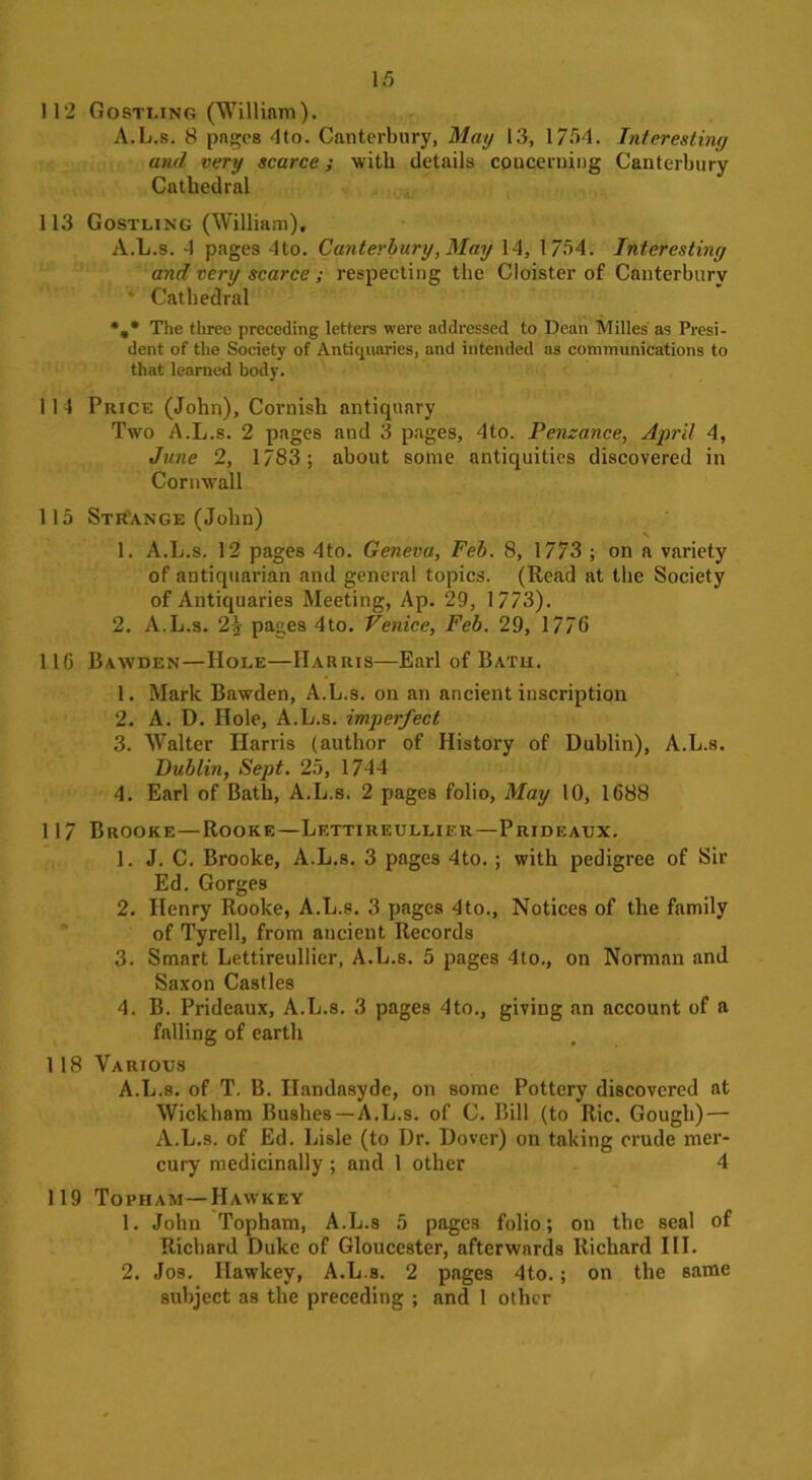 112 Gostling (William). A.L.s. 8 pages 4to. Canterbury, May 13, 1754. Interesting and very scarce; with details concerning Canterbury Cathedral 113 Gostling (William), A.L.s. 4 pages 4to. Canterbury, May 14, 1754. Interesting and very scarce ; respecting the Cloister of Canterbury ' Cathedral %* The three preceding letters were addressed to Dean Milles as Presi- dent of the Society of Antiquaries, and intended as communications to that learned body. 114 Price (John), Cornish antiquary Two A.L.s. 2 pages and 3 pages, 4to. Penzance, April 4, June 2, 1783; about some antiquities discovered in Cornwall 115 Strange (John) 1. A.L.s. 12 pages 4to. Geneva, Feb. 8, 1773 ; on a variety of antiquarian and general topics. (Read at the Society of Antiquaries Meeting, Ap. 29, 1773). 2. A.L.s. 2A pages 4to. Venice, Feb. 29, 1776 116 Bawden—Hole—Harris—Earl of Bath. 1. Mark Bawden, A.L.s. on an ancient inscription 2. A. D. Hole, A.L.s. imperfect 3. Walter Harris (author of History of Dublin), A.L.s. Dublin, Sept. 25, 1744 4. Earl of Bath, A.L.s. 2 pages folio, May 10, 1688 1 17 Brooke—Rooke—Lettireullier—Prideaux. 1. J. C. Brooke, A.L.s. 3 pages 4to. ; with pedigree of Sir Ed. Gorges 2. Henry Rooke, A.L.s. 3 pages 4to., Notices of the family of Tyred, from ancient Records 3. Smart Lettireullier, A.L.s. 5 pages 4to., on Norman and Saxon Castles 4. B. Prideaux, A.L.s. 3 pages 4to., giving an account of a falling of earth 1 18 Various A.L.s. of T. B. Ilandasyde, on some Pottery discovered at Wickham Bushes—-A.L.s. of C. Bill (to Ric. Gough) — A.L.s. of Ed. Lisle (to Dr. Dover) on taking crude mer- cury medicinally ; and 1 other 4 119 Topham—Hawkey 1. John Topham, A.L.s 5 pages folio; on the seal of Richard Duke of Gloucester, afterwards Richard III. 2. Jos. Hawkey, A.L.s. 2 pages 4to.; on the same subject as the preceding ; and 1 other