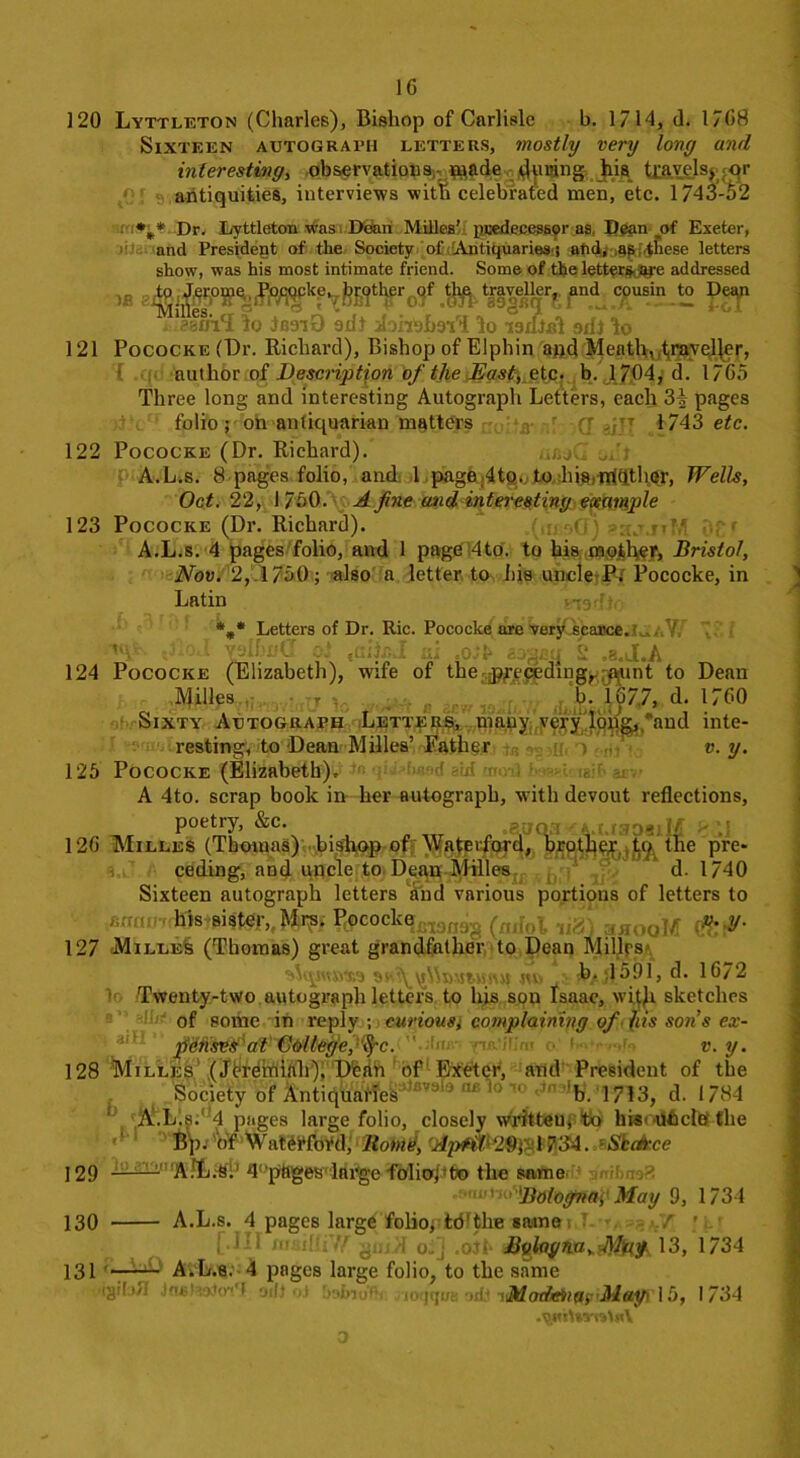 1G 120 Lyttleton (Charles), Bishop of Carlisle b. 1714, <1. 1/G8 Sixteen autograph letters, mostly very long and interesting, observations,- made during his travels^ pgr antiquities, interviews with celebrated men, etc. 1/43-52 Dr. Lyttleton was Doan Milles’ predecessor as. Dean of Exeter, and President of the Society of Antiquaries-! atid, as -fhese letters show, was his most intimate friend. Some of the letters- are addressed 38 c?usin.to . ‘eluVI do JG9iO ad) ibhoImT do isiDbI sdj do 121 Pococke (Dr. Richard), Bishop of Elphin and Meath, .traveller, author of Desorption of the East, etc. b. 1704, d. 17G5 Three long and interesting Autograph Letters, each 3^ pages folio; on antiquarian matters *fl. ' fr ,77 1743 etc. 122 Pococke (Dr. Richard). u/jC. A.L.s. 8 pages folio, and 1 page;4to. to his.miqther, Wells, Oct. 22, 1750. A foie and interesting example 123 Pococke (Dr. Richard). A.L.s. 4 pages folio, and 1 page 4to. to his mother, Bristol, Nov. 2, 1750; also a letter to his uncle P; Pococke, in Latin %* Letters of Dr. Ric. Pococke are very scarce.lj.cN ' |hoJ YplhnO cl ta:ir,J us so’gaq 2 .b.J.A 124 Pococke (Elizabeth), wife of the preceding^ ppnt to Dean Milles fi sew itXhM b- lP7> d‘ 1760 Sixty Autograph Letters, many very long,.and inte- resting, to Dean Milles’ Father v. y. 125 Pococke (Elizabeth), ' •<' rli mr>) tgif- &r.> A 4to. scrap book in her autograph, with devout reflections, poetry, &c. =300;! a. l r 3331 If > 7 12G Milles (Thomas) bishop of Waterford, brother,, tc^' the pre- ceding, and uncle to Dean Milles d. 1740 Sixteen autograph letters and vnrious portions of letters to his sister, Mi^| Ptfcock^^ (ajJol ,igS gHOoM ft p- 127 Milles (Thomas) great grandfather to Dean Miljlps Avyunxs 9i'\\AiDUtwmi ju> ,1 j|?a it-7 1 > d‘ Twenty-two autograph letters to his son Isaac, with sketches of some in reply ; curious, complaining of (its son’s ex- penses at College, \fc. v. y. 128 Milles (Jeremiah), Dean of Exeter, and President of the Society of Anti(pMe^av9f9 TO b. 1713, d. 1784 A.L.s.' 4 pages large folio, closely writteu, to hisouhcltf the 1 ' ■ Bp.' 'of WattMbfd, llomk, . a SkcA-cc 129 ——1 AJL.'Si1 4‘ pttges large foliopto the same ■ <‘>n Bologna, May 9, 1734 130 A.L.s. 4 pages large folio; id’the same / ■ [JU msilir/f goiB o-] .off 13, 1734 131 —— A.L.s. 4 pages large folio, to the same rigib# JnsIaaJoiT ailloJ bafnd& notfatm -idt -iH&ot£ebiQ?<May\ \i), 1734 .pjtito'mUA