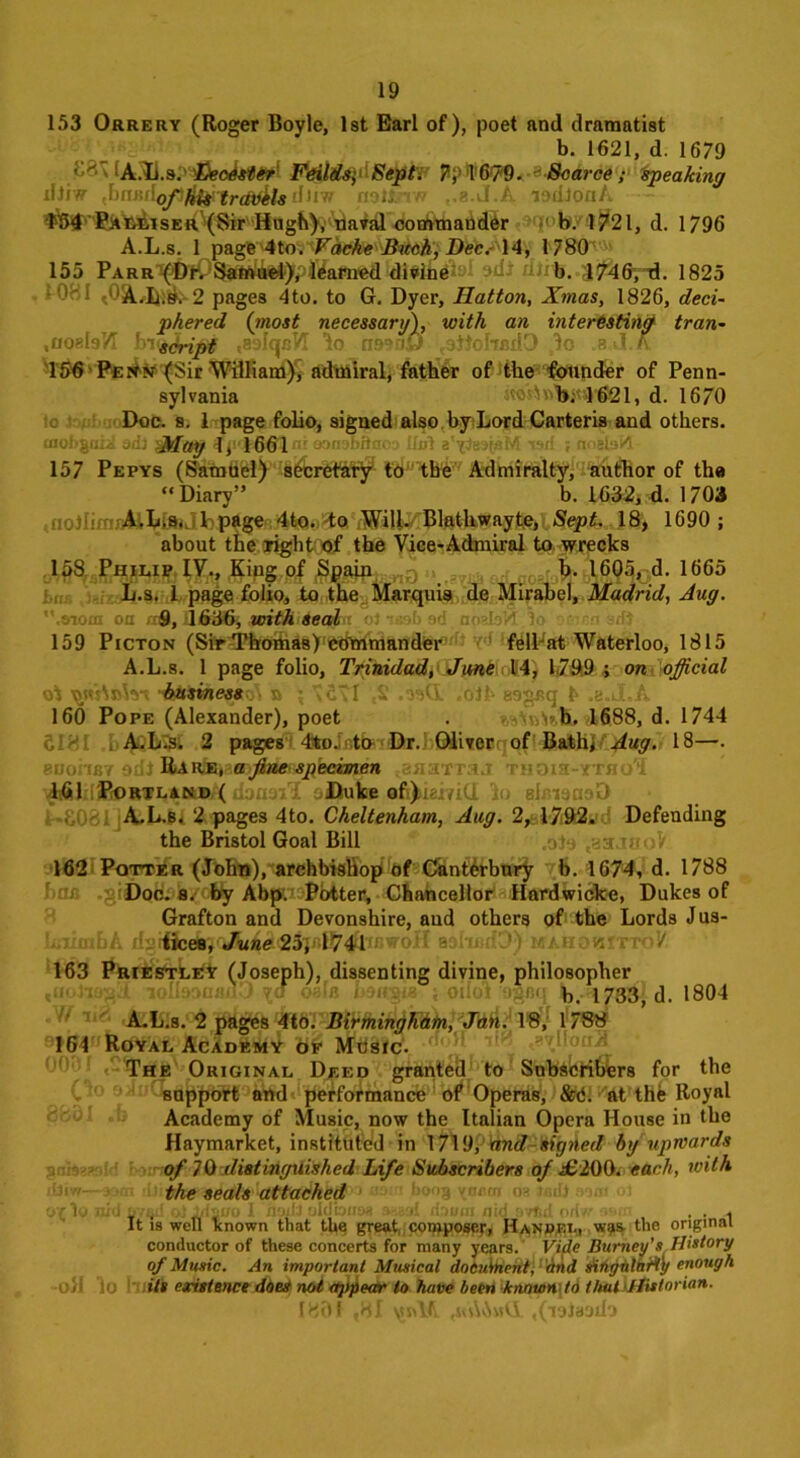 153 Orrery (Roger Boyle, 1st Earl of), poet and dramatist b. 1621, d. 1679 A.Ii.s. 'Eeodst&r' Fetilds;1 Sept. Jtyl6?9.-s Scarce; speaking iliiw Jnu'AofififyircftAla diiw notlnw ,.8-J.A lodlonA $$4 Fam.iser (Sir Hugh), naval commander b. 1721, d. 1796 A.L.s. 1 page 4to. Vdche Buck, Dec.- 14, 1780 155 Parr (Dr. Samuel), learned divine b. 1746, d. 1825 * 081 t0A.L.s. 2 pages 4to. to G. Dyer, Hatton, Xmas, 1826, deci- phered (most necessary), with an interesting tran- .uoefoVI h-u^ripg .aolqcVI lo rmniJ <3ttohcdO ,lo .e.J.ft lhfrPfitfN (Sir William), admiral, father of the founder of Penn- sylvania ao^\>1>;v,}-621, d. 1670 so ' Doc. s. 1 page folio, signed also by Lord Carteris and others. tnohgaii sdj gjtfay eonsMtaoa IM i ■ 157 Pepys (SamUel) secretary to the Admiralty, author of tha “Diary” b. 1652, <L 1703 ; A.L.s. 1 page 4to. to Will. Blathwayte, Sept, 18, 1690; about the right of the Vice-Admiral to wrecks 158 Philip IV., King of Spain { vrr< f>. 1605, d. 1665 L.s. 1 page folio, to the Marquis de Mirabel, Madrid, Aug. .atom oa 9, 1636, with sea&a o) ueab ad aozhld 1 159 Picton (Sir Thomas) Commander : felPat Waterloo, 1815 A.L.s. 1 page folio, Trinidad, June 14, 1.799 ; on official oi a ; vd'l ,£ .osd .01 h asgaq h .e.J.A 160 Pope (Alexander), poet . r.s'nAn.tb A688, d. 1744 c - A.L.s. 2 pages 4fco. to Dr. Oliver of Bath, Aug. 18—. eDohBY odl Rare, a fine specimen naTTaj THOia-YTHo'i ^ln'PoRTLaiwif doaaiT oiDui® afi^iaiyiCl 'in slmanaD A.L.s. 2 pages 4to. Cheltenham, Aug. 2, 1792. Defending the Bristol Goal Bill „olo ,aajaoV 162 Potter (John), archbishop of Canterbury b. 1674, d. 1788 har. giDoo. 8. by Abp. Potter, Chancellor Hardwicke, Dukes of Grafton and Devonshire, aud others of the Lords Jus- IsittnbA d§waahiuD) mahokittoV 163 Priestley (Joseph), dissenting divine, philosopher loIbonadD oaln b$a&* ; odot agfiq *,..*178$ d. 1804 A.L.S. 2 pages 4to. Birmingham, Jan. 18, 1788 IG4 Royal Academy of Music. The Original Deed granted to Subscribers for the support and performance of Operas, &C. at the Royal Academy of Music, now the Italian Opera House in the Haymarket, instituted in 1719, and signed bg upwards of 70 distinguished Life Subscribers of £200. each, with the seals attached or lo nid fivqii ol lrfjuo 1 noxlJ oldbiiM :>-.-rA /bum n idj> , . . It is well known that the great composer, Han»£L, was the original conductor of these concerts for many years. Vide Burney’s History of Music. An important Musical docuinent, and singular!}/ enough oh lo its existence ddeS not appear to have been knnvowto that Historian. 180 f ,81 vtnUl .(loiaado