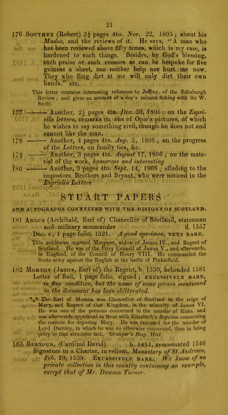 176 Southey (Robert) 3\ pages 4to. Nov. 22, 1805; about his Madoc, and the reviews of it. He says, “ A man who has been reviewed above fifty times, which is my case, is hardened to such things. Besides, by God’s blessing, such praise or such censure as can be bespoke for five guineas a sheet, can neither help nor hurt me now. They who fling dirt at me will only dirt their own hands.” etc. This letter contains interesting reference to Jeffrey, of the Edinburgh Review ; and gives an account of a day’s salmon fishing with Sir W. Scott. tS2 ' oil 177 Another, 2| pages 4to. Dec. 30, 1805 ; on the Espri- ella letters, remarks on one of Opie’s pictures, of which he wishes to say something civil, though he does not and cannot like the man. 178 Another, 4 pages 4to. Aug. 5, 1806 ; on the progress of the Letters, on family ties, &c. 179 Another, 3 pages 4to. August 17, 1806 ; on the mate- rial of the work, humorous and interesting } S0 —■ Another, 3 pages 4to. Sept. 14, 1806 ; alluding to the impostors Brothers and Bryant, who were noticed in the Espriella Lettei's STUARffAPERS AND AUTOGRAPHS CONNECTED WITH THE HISTORY OF SCOTLAND. 181 Angus (Archibald, Earl of) Chancellor of Scotland, statesman and military commander d. 1557 Doc. s, 1 page folio, 1521. A good specimen, very rare. This nobleman married Margaret, widow of James IV., and Regent of Scotland. He was of the Privy Council of James V., and afterwards, in England, of the Council of Henry VIII. He commanded the Scots army against the English at the battle of Pinkieficld. 182 Morton (James, Earl of) the Regent, b. 1530, beheaded 1581 Letter of Bail, 1 page folio, signed ; excessively rare, in fine condition, but the name of some person mentioned in the document has been obliterated. The Earl of Morton was Chanoellor of Scotland in the reign of Mary, and Regent of that Kingdom, in the minority of James VI. He was one of the persons concerned in the murder of Rizio, and was afterwards appointed to treat with Elizabeth’s deputies concerning the reasons for deposing Mary. He was executed for the murder of Lord Darnley, in which he was no otherwise concerned, than in being privy to that atrocious fact. Granger’s Diog. Hist. 183 Beatoun, (Cardinal David) b. V494, assassinated 1546 Signature to a Charter, in vellum, Monastery of St.Andrews, Feb. 20, 1539. Excessively rare. We know of no private collection in this country containing an example, except that of Mr. Dawson Turner.