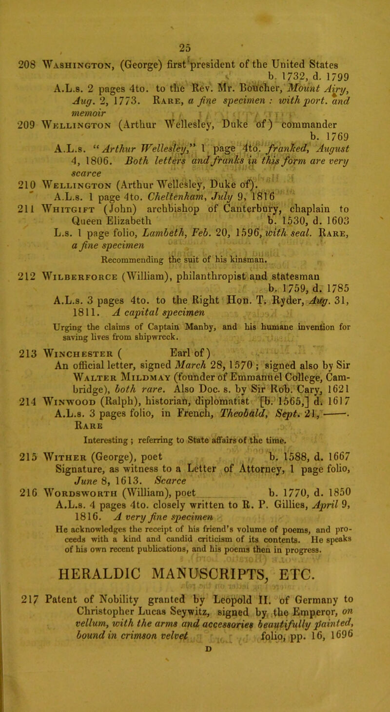 208 Washington, (George) first‘president of the United States b. 1732, d. 1799 A.L.s. 2 pages 4to. to the Rev. Mr. Boucher, Mount Airy, Jug. 2, 1773. Rare, a fine specimen : with port, and memoir t .'/!}■» 209 Wellington (Arthur Wellesley, Duke of) commander b. 1769 A.L.s. “Arthur Wellesley,” 1 page 4to. frunited, August 4, 1806. Both letters and franks in this form are very scarce 210 Wellington (Arthur Wellesley, Duke of). A.L.s. 1 page 4to. Cheltenham, July 9, 1816 211 Whitgift (John) archbishop of Canterbury, chaplain to Queen Elizabeth b. 1530, d. 1603 L.s. 1 page folio, Lambeth, Feb. 20, 1596, with seal. Rare, a fine specimen Recommending the suit of his kinsman. 212 Wilberforce (William), philanthropist and statesman b. 1759, d. 1785 A.L.s. 3 pages 4to. to the Right Hon. T. Ryder, Aug. 31, 1811. A capital specimen Urging the claims of Captain Manby, and his humane invention for saving lives from shipwreck. 213 Winchester ( Earl of) An official letter, signed March 28, 1570 ; signed also by Sir Walter Mildmay (founder of Emmanuel College, Cam- bridge), both rare. Also Doc. s. by Sir Rob. Cary, 1621 214 Winwood (Ralph), historian, diplomatist [b. 1565,] d. 1617 A.L.s. 3 pages folio, in French, Theobald, Sept. 21, . Rare Interesting ; referring to State affairs of the time. 215 Wither (George), poet b. 1588, d. 1667 Signature, as witness to a Letter of Attorney, 1 page folio, June 8, 1613. Scarce 216 Wordsworth (William), poet b. 1770, d. 1850 A.L.s. 4 pages 4to. closely written to R. P. Gillies, April 9, 1816. A very fine specimen He acknowledges the receipt of his friend’s volume of poems, and pro- ceeds with a kind and candid criticism of its contents. He speaks of hi3 own recent publications, and his poems then in progress. HERALDIC MANUSCRIPTS, ETC. 217 Patent of Nobility granted by Leopold II. of Germany to Christopher Lucas Seywitz, signed by the Emperor, on vellum, with the arms and accessories beautifully painted, bound in crimson velvet folio, pp. 16, 1696