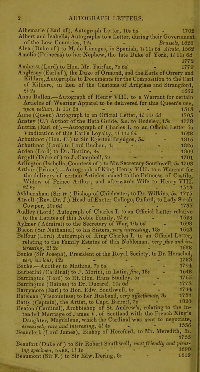 Albemarle (Earl of), Autograph Letter, 10s 6d - 1702 Albert and Isabella, Autographs to a Letter, during their Government of the Low Countries, 12s - Brussels, 1626 Alva (Duke of) to M. de Limoges, in Spanish, 1/lls 6d Alcala, 1562 Amelia (Princess) to her Nephew, the late Duke of York, 1/ 11 s 6d 1772 Amherst (Lord) to Hon. Mr. Fairfax, 7s 6d - 1779 Anglesey (Earl of), the Duke of Ormond, and the Earls of Orrery and Kildare, Autographs to Documents for the Composition to the Earl of Kildare, in lieu of the Customs of Ardglass and Strangford, “HI 2s - - - 1662 Anna Bullen.—Autograph of Henry VIII. to a Warrant for certain Articles of Wearing Apparel to be delivered for this Queen’s use, upon vellum, 11 11s 6d - - 1513 Anne (Queen) Autograph to an Official Letter, 1/ 11s 6d 1705 Anstey (C.) Author of the Bath Guide, &c. to Dodsley, 15s 1778 Antrim (Earl of).—Autograph of Charles I. to an Official Letter in Vindication of this Earl’s Loyalty, 11 11s 6d - 1628 Arbuthnot (Hon. C.) to Sir Egerton Brydges, 5s. - 1816 Arbuthnot (Lord) to Lord Buchan, 4s - - 1826 Arden (Lord) to Dr. Battine, 4s 1809 Argyll (Duke of) to J. Campbell, 7s - - 1701 Arlington (Isabella, Countess of) to Mr. Secretary Southwell, 5s 1703 Arthur (Prince).—Autograph of King Henry VIII. to a Warrant for the delivery of certain Articles named to the Princess of Castile, Widow of Prince Arthur, and afterwards Wife to Henry VIII. 2/2 s - - - - 1513 Ashburnham (Sir W.) Bishop of Chichester, to Dr. Wilkins, 5s. 1775 Atwell (Rev. Dr. J.) Head of Exeter College, Oxford, to Lady Sarah Cowper, 10s 6d - - 1735 Audley (Lord) Autograph of Charles I. to an Official Letter relative to the Estates of this Noble Family, 2/ 2s - 1628 Aylmer (Admiral) to the Secretary of War, 10s 6d - 1698 Bacon (Sir Nathaniel) to his Sisters, very interesting, 18s 1643 Balfour (Lord) Autograph of King Charles I. to an Official Letter, relating to the Family Estates of this Nobleman, very fine and in- teresting, 2/ 2s - - - 1628 Banks (Sir Joseph), President of the Royal Societ)', to Dr. Herschel, very curious, 12s ... 1783 Banks.—Another to Mathias, 7s 6d - - 1794 Barberini (Cardinal) to J. Morini, in Latin,fine, 18s - 1648 Barrington (Lord) to Rt. Hon. Hans Stanley, 5s - 1765 Barrington (Daines) to Dr. Ducarel, 10s 6d - 1773 Barrymore (Earl) to Hon. Edw. Southwell, 6s - 1744 Bateman (Viscountess) to her Husband, very affectionate, 3s 1751 Batty (Captain), the Artist, to Capt. Barrett, 7s - 1820 Beaton (Cardinal), Archbishop of St. Andrew’s, relating to the in- tended Marriage of James V. of Scotland with the French King’s Daughter, Magdalene, which the Cardinal was sent to negociate, excessively rare and interesting, 4/ 4s - - 15S6 Beauclerk (Lord James), Bishop of Hereford, to Mr. Meredith, 5s. 1755 Beaufort (Duke of) to Sir Robert Southwell, most friendly and pleas- ing specimen, nAHE, 1/ Is ... 1690 Beaumont (Sir F.) to Sir Edw. Dering, 8s - 1619