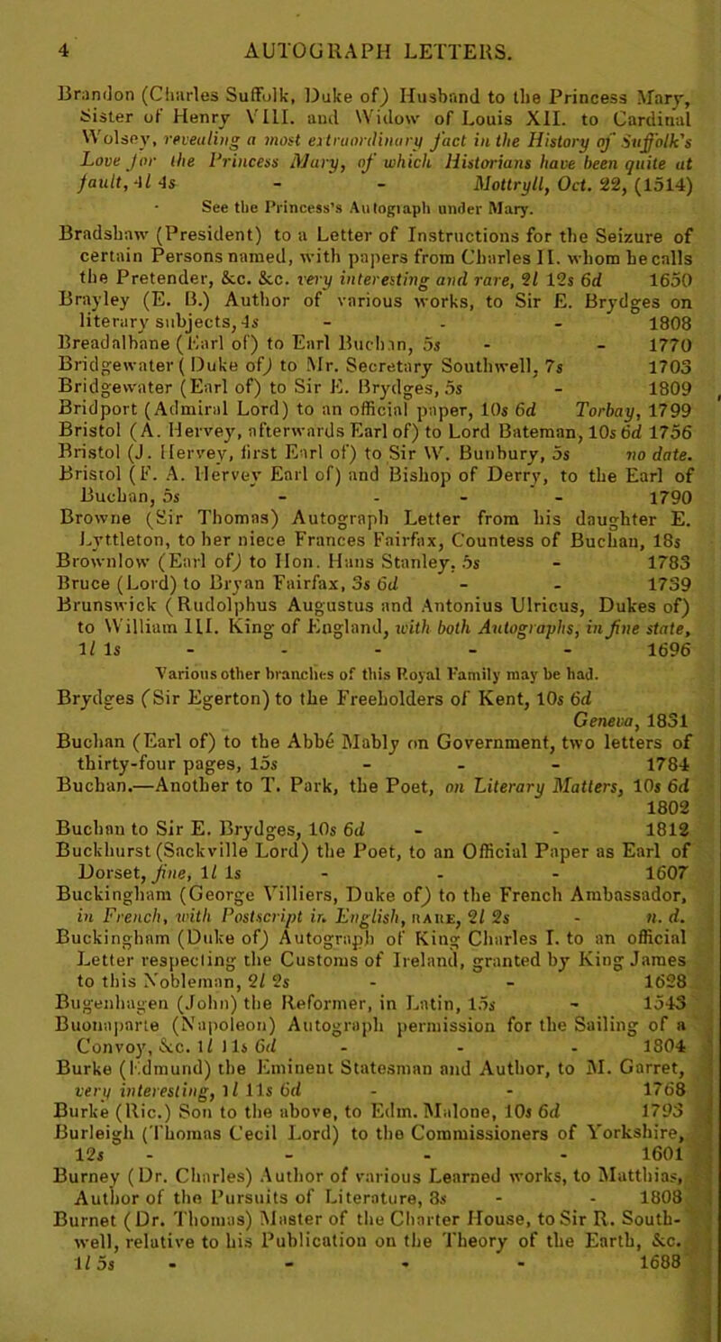 Brandon (Charles Suffolk, Duke of) Husband to the Princess Mary, lister of Henry V 111. and Widow of Louis XII. to Cardinal W olsoy, revealing a most extraordinary fact in the History erf Suffolk's Love for the Princess Mary, of which Historians have been quite at fault, 4l 4s - - Mottryll, Oct. 22, (1514) See the Princess’s Autograph under Mary. Bradshaw (President) to a Letter of Instructions for the Seizure of certain Persons named, with papers from Charles 11. whom he calls the Pretender, &c. &c. very interesting and rare, 21 12s 6d 1650 Brayley (E. B.) Author of various works, to Sir E. Brydges on literary subjects, 4s - - - 1808 Breadalbane (Karl of) to Earl Buchan, 5s - 1770 Bridgewater ( Duke of) to Mr. Secretary Southwell, 7s 1703 Bridgewater (Earl of) to Sir E. Brydges, 5s - 1809 Bridport (Admiral Lord) to an official paper, 10s 6d Torbay, 1799 Bristol (A. Hervey, afterwards Earl of) to Lord Bateman, 10s 6d 1756 Bristol (J. Hervey, first Earl of) to Sir \V. Bunbury, 5s no date. Bristol (F. A. Hervey Earl of) and Bishop of Derry, to the Earl of Buchan, 5s .... 1790 Browne (Sir Thomas) Autograph Letter from his daughter E. Lyttleton, to her niece Frances Fairfax, Countess of Buchan, 18s Brownlow (Earl of) to Hon. Hans Stanley, 5s - 1783 Bruce (Lord) to Bryan Fairfax, 3s bd - - 1739 Brunswick (Rudolphus Augustus and Antonius Ulricus, Dukes of) to William HI. King of England, with both Autographs, in fine state, 1/Is - - - - 1696 Various other branches of this Royal Family may be had. Brydges (Sir Egerton) to the Freeholders of Kent, 10s 6d Geneva, 1831 Buchan (Earl of) to the Abbe Mably on Government, two letters of thirty-four pages, 15s - 1784 Buchan.—Another to T. Park, the Poet, on Literary Matters, 10s 6d 1802 Buchan to Sir E. Brydges, 10s 6d - - 1812 Buckhurst (Sackville Lord) the Poet, to an Official Paper as Earl of Dorset, fine, It Is - - - 1607 Buckingham (George Villiers, Duke of) to the French Ambassador, in French, with Postscript ir. English, it a he, 21 2s - ll. d. Buckingham (Duke of) Autograph of King Charles I. to an official Letter respecting the Customs of Ireland, granted by King James to this Nobleman, 2/ 2s - - 1628 Bugenhagen (John) the Reformer, in Latin, 15s - 1543 Buonaparte (Napoleon) Autograph permission for the Sailing of a Convoy, See. M 11s 6d ... 1804 Burke (Edmund) the Eminent Statesman and Author, to M. Garret, very interesting, ll 11s 6d - - 1768 Burke (llic.) Son to the above, to Edm. Malone, 10s 6d 1793 » Burleigh (Thomas Cecil Lord) to the Commissioners of Yorkshire, \j 12s - - - 1601 Burney (Dr. Charles) Author of various Learned works, to Matthias, U Author of the Pursuits of Literature, 8s - - 1808 Burnet (Dr. Thomas) Master of the Charter House, to Sir R. South- well, relative to his Publication on the Theory of the Earth, See. 115s - - - 1688