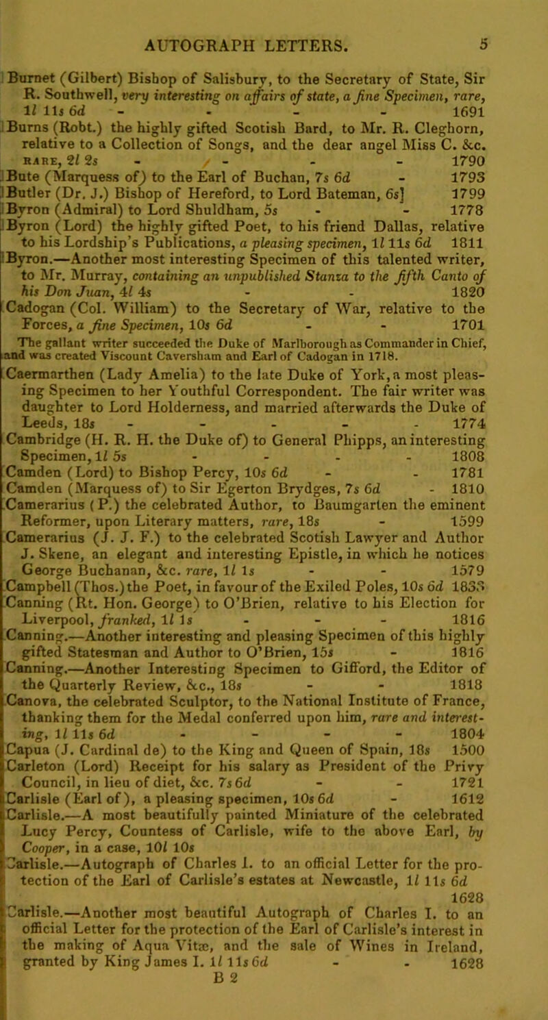 Burnet (Gilbert) Bishop of Salisbury, to the Secretary of State, Sir R. Southwell, very interesting on affairs of state, a fine Specimen, rare, li ils 6d - - 1691 Burns (Robt.) the highly gifted Scotish Bard, to Mr. R. Cleghorn, relative to a Collection of Songs, and the dear angel Miss C. &c. RARE, 2/ 2s / - - - 1790 Bute (Marquess of) to the Earl of Buchan, 7s 6d - 1793 Butler (Dr. J.) Bishop of Hereford, to Lord Bateman, 6s] 1799 Byron (Admiral) to Lord Shuldham, 5s - 1778 /Byron (Lord) the highly gifted Poet, to his friend Dallas, relative to his Lordship’s Publications, a pleasing specimen, 1111s 6d 1811 Byron.—Another most interesting Specimen of this talented writer, to Mr. Murray, containing an unpublished Stanza to the fifth Canto of his Don Juan, 4Ms - - 1820 Cadogan (Col. William) to the Secretary of War, relative to the Forces, a fine Specimen, 10s 6d 1701 The gallant writer succeeded the Duke of Marlborough as Commander in Chief, and was created Viscount Caversham and Earl of Cadogan in 1718. Caermarthen (Lady Amelia) to the late Duke of York, a most pleas- ing Specimen to her Youthful Correspondent. The fair writer was daughter to Lord Holdemess, and married afterwards the Duke of Leeds, 18s - - - - 1774 Cambridge (H. R. H. the Duke of) to General Phipps, an interesting Specimen, 1/ os - - - - 1808 Camden (Lord) to Bishop Percy, 10s 6d - - 1781 Camden (Marquess of) to Sir Egerton Brydges, 7s 6d - 1810 Camerarius (P.) the celebrated Author, to Baumgarlen the eminent Reformer, upon Literary matters, rare, 18s - 1599 Camerarius (J. J. F.) to the celebrated Scotish Lawyer and Author J. Skene, an elegant and interesting Epistle, in which he notices George Buchanan, &c. rare, ll Is - - 1579 Campbell (Thos.) the Poet, in favour of the Exiled Poles, 10s od 1833 Canning (Rt. Hon. George) to O’Brien, relative to his Election for Liverpool, franked, ll Is ... 1816 Canning.—Another interesting and pleasing Specimen of this highly gifted Statesman and Author to O’Brien, 15s - 1816 Canning.—Another Interesting Specimen to Gifford, the Editor of the Quarterly Review, &c., 18s - - 1818 Canova, the celebrated Sculptor, to the National Institute of France, thanking them for the Medal conferred upon him, rare and interest- ing, lllls6d - - - - 1804 Capua (J. Cardinal de) to the King and Queen of Spain, 18s 1500 Carleton (Lord) Receipt for his salary as President of the Privy Council, in lieu of diet, &c. 7s 6d - - 1721 Carlisle (Earl of ), a pleasing specimen, 10s 6d - 1612 Carlisle.—A most beautifully painted Miniature of the celebrated Lucy Percy, Countess of Carlisle, wife to the above Earl, by Cooper, in a case, 10/ 10s Carlisle.—Autograph of Charles I. to an official Letter for the pro- tection of the Earl of Carlisle’s estates at Newcastle, 1/ 11s 6d 1628 Carlisle.—Another most beautiful Autograph of Charles I. to an official Letter for the protection of the Earl of Carlisle’s interest in the making of Aqua Vita, and the sale of Wines in Ireland, granted by King James I. 1/ 11s 6d - - 1628 B 2