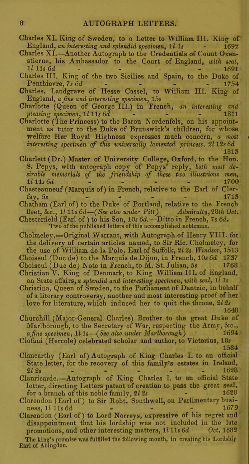 Charles XI. King of Sweden, to a Letter to William III. King of England, an interesting and splendid specimen, 11 Is - 1692 Charles XT.—Another Autograph to the Credentials of Count Oxen- stierne, his Ambassador to the Court of England, with seal, lllls6d .... 1691 Charles III. King of the two Sicilies and Spain, to the Duke of Penthievre, 7s 6d - - - - 1754 Charles, Landgrave of Hesse Cassel, to William III. King of England, a fine and interesting specimen, 15 s Charlotte (Queen of George III.) in French, an interesting and pleasing specimen, 1111s 6d - - 1811 Charlotte (The Princess) to the Baron Nordenfels, on his appoint- ment as tutor to the Duke of Brunswick’s children, for whose welfare Her Royal Highness expresses much concern, a most < interesting specimen of this universally lamented princess, 2112s 6d 1813 Charlett (Dr.) Master of University College, Oxford, to the Hon. S. Pepys, with autograph copy of Pepys’ reply, both most de- sirable memorials of the friendship of these two illustrious men, lllls6d - 1700 Chasteauneuf (Marquis of) in French, relative to the Earl of Cler- fay, 5s .... 1713 Chatham (Earl of) to the Duke of Portland, relative to the French fleet, &c., 1111s 6d—(See also under Pitt) Admiralty,28th Oct, Chesterfield (Earl of) to his Son, 10s 6d.—Ditto in French, 7s 6d, Two of the published letters of this accomplished nobleman. Cholmeley.—Original Warrant, with Autograph of Henry VIII. for the delivery of certain articles named, to Sir Ric. Cholmeley, for the use of William de la Pole, Earl of Suffolk, 212s Windsor, 1513 Choiseul (Due de) to the Marquis de Dijon, in French, 10s 6d 1737 Choiseul (Due de) Note in French, to M. St. Julian, 5s 1768 Christian V. King of Denmark, to King William III. of England, on State affairs, a splendid and interesting specimen, with seal, ll Is Christina, Queen of Sweden, to the Parliament of Dantzic, in behalf of a literary controversy, another and most interesting proof of her love for literature, which induced her to quit the throne, 212s 1648 Churchill (Major-General Charles) Brother to the great Duke of Marlborough, to the Secretary of War, respecting the Army, See., afine specimen, ll Is—(See also under Marlborough) 1694 Ciofani (Hercole) celebrated scholar and author, to Victorius, 18s 1584 Clancarthy (Earl of) Autograph of King Charles I. to an official State letter, for the recovery of this family’s estates in Ireland, 212s - - - - - 1628 Clanricarde.—Autograph of King Chnrles I. to an official State letter, directing Letters patent of creation to pass the great seal, for a branch of this noble family, 21 2s - 1628 Clarendon (Earl of) to Sir Robt. Southwell, on Parlimentarybusi- ness, ll 11s 6d - 1679 Clarendon (Earl of) to Lord Norreys, expressive of his regret and disappointment that his lordship was not included in the late promotions, and other interesting matters, ll 11s 6d Oct, 1682 The kind's promise was fulfilled the following month, in creating his Lordship Earl of Abingdon.