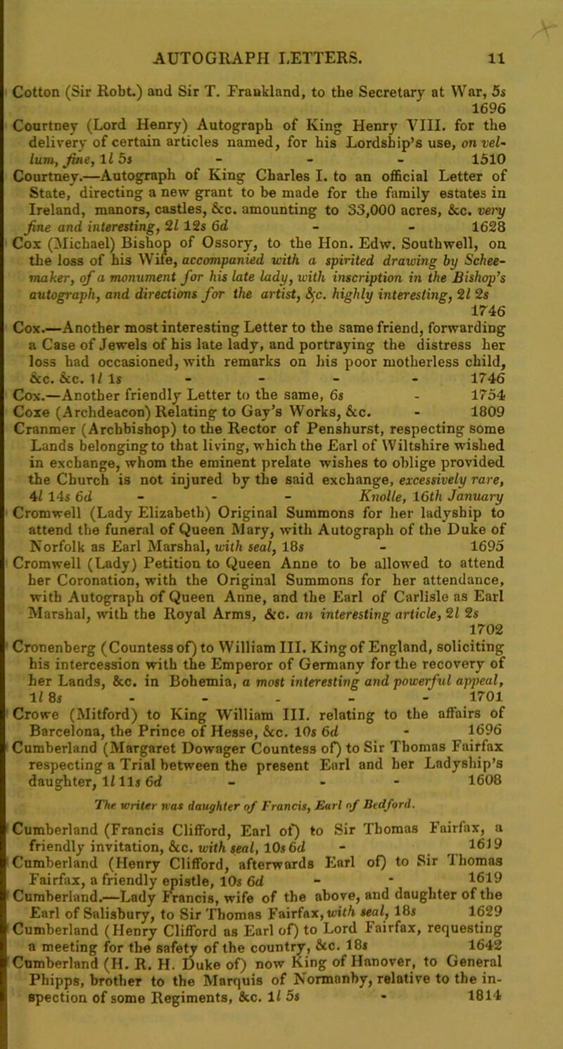 Cotton (Sir Robt.) and Sir T. Fraukland, to the Secretary at War, 5s 1696 Courtney (Lord Henry) Autograph of King Henry VIII. for the delivery of certain articles named, for his Lordship’s use, on vel- lum, fine, 115s - - - 1510 Courtney.—Autograph of King Charles I. to an official Letter of State, directing a new grant to he made for the family estates in Ireland, manors, castles, &c. amounting to 33,000 acres, &c. very fine and interesting, 21 12s 6d 1628 Cox (Michael) Bishop of Ossory, to the Hon. Edw. Southwell, on the loss of his Wife, accompanied with a spirited drawing by Schee- maker, of a monument for his late lady, with inscription in the Bishop’s autograph, and directions for the artist, &;c. highly interesting, 21 2s 1746 Cox.—Another most interesting Letter to the same friend, forwarding a Case of Jewels of his late lady, and portraying the distress her loss had occasioned, with remarks on his poor motherless child, &c. &c. 1/ls .... 1746 Cox.—Another friendly Letter to the same, 6s - 1754 Coxe (Archdeacon) Relating to Gay’s Works, &c. - 1809 Cranmer (Archbishop) to the Rector of Penshurst, respecting some Lands belonging to that living, which the Earl of Wiltshire wished in exchange, whom the eminent prelate wishes to oblige provided the Church is not injured by the said exchange, excessively rare, 41 14s 6d - - - Knolle, 16th January Cromwell (Lady Elizabeth) Original Summons for her ladyship to attend the funeral of Queen Mary, with Autograph of the Duke of Norfolk as Earl Marshal, with seal, 18s - 1695 Cromwell (Lady) Petition to Queen Anne to he allowed to attend her Coronation, with the Original Summons for her attendance, with Autograph of Queen Anne, and the Earl of Carlisle as Earl Marshal, with the Royal Arms, &c. an interesting article, 21 2s 1702 Cronenberg (Countess of) to William III. King of England, soliciting his intercession with the Emperor of Germany for the recovery of her Lands, &c. in Bohemia, a most interesting and powerful ajr/teal, 11 8s - - - - - 1701 Crowe (Mitford) to King William III. relating to the affairs of Barcelona, the Prince of Hesse, &c. 10s 6d - 1696 Cumberland (Margaret Dowager Countess of) to Sir Thomas Fairfax respecting a Trial between the present Earl and her Ladyship’s daughter, II 11s 6d - - 1608 The writer nas daughter of Francis, Earl of Bedford. Cumberland (Francis Clifford, Earl of) to Sir Thomas Fairfax, a friendly invitation, &c. with seal, 10s 6d - , 1619 Cumberland (Henry Clifford, afterwards Earl of) to Sir ihomas Fairfax, a friendly epistle, 10s 6d - * 1619 Cumberland.—Lady Francis, wife of the above, and daughter of the Earl of Salisbury, to Sir Thomas Fairfax, with seal, 18s 1629 Cumberland (Henry Clifford as Earl of) to Lord Fairfax, requesting a meeting for the safety of the country, 6cc. 18s 1642 Cumberland (H. R. H. Duke of) now King of Hanover, to General Phipps, brother to the Marquis of Normanby, relative to the in- spection of some Regiments, &c. 11 5s • 1814