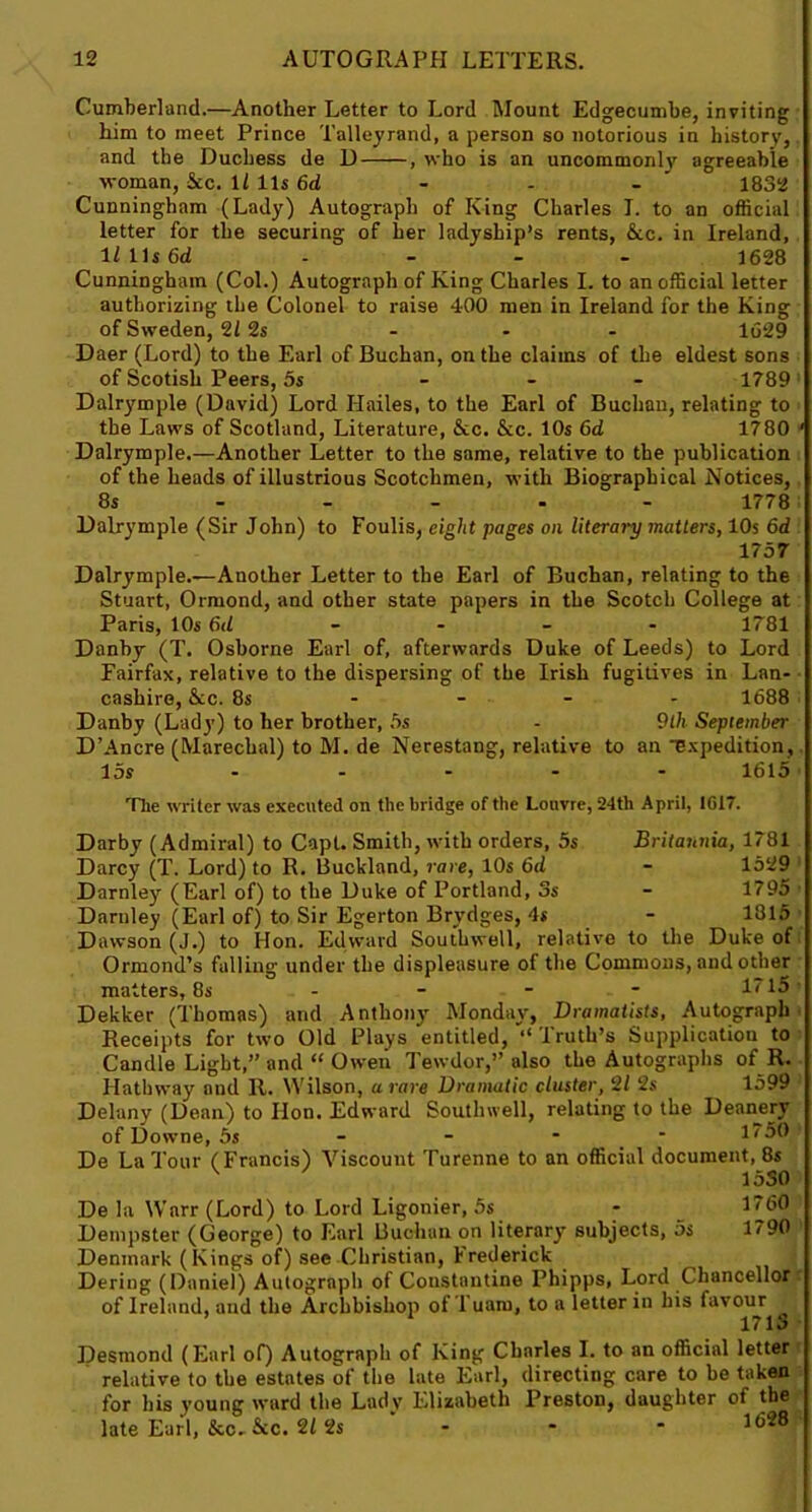 Cumberland.—Another Letter to Lord Mount Edgecumbe, inviting him to meet Prince Talleyrand, a person so notorious in history, and the Duchess de D , who is an uncommonly agreeable woman, See. il 11s 6d - - - 1832 Cunningham (Lady) Autograph of King Charles I. to an official letter for the securing of her ladyship’s rents, &c. in Ireland, 11 Us6d .... 1628 Cunningham (Col.) Autograph of King Charles I. to an official letter authorizing the Colonel to raise 400 men in Ireland for the King of Sweden, 2/ 2s - - - 1629 Daer (Lord) to the Earl of Buchan, on the claims of the eldest sons of Scotish Peers, 5s ... 1789 Dalrymple (David) Lord Hailes, to the Earl of Buchan, relating to the Laws of Scotland, Literature, &c. &c. 10s 6d 1780 * Dalrymple.—Another Letter to the same, relative to the publication of the heads of illustrious Scotchmen, with Biographical Notices, 8s 1778 Dalrymple (Sir John) to Foulis, eight pages on literary matters, 10s 6d 1757 Dalrymple.—Another Letter to the Earl of Buchan, relating to the Stuart, Ormond, and other state papers in the Scotch College at Paris, 10s 6d 1781 Danby (T. Osborne Earl of, afterwards Duke of Leeds) to Lord Fairfax, relative to the dispersing of the Irish fugitives in Lan- cashire, &c. 8s 1688 Danby (Lady) to her brother, 5s - 9lh September D’Ancre (Marechal) to M. de Nerestang, relative to an Expedition, 15s ..... 1615 The writer was executed on the bridge of the Louvre, 24th April, IG17. Darby (Admiral) to Capt. Smith, with orders, 5s Britannia, 1781 Darcy (T. Lord) to R. Buckland, rare, 10s 6d - 1529 Darnley (Earl of) to the Duke of Portland, 3s - 1795 Darnley (Earl of) to Sir Egerton Brydges, 4s - 1315 Dawson (J.) to Hon. Edward Southwell, relative to the Duke of Ormond’s falling under the displeasure of the Commons, and other matters, 8s - - - - 1715 Dekker (Thomas) and Anthony Monday, Dramatists, Autograph Receipts for two Old Plays entitled, “ Truth’s Supplication to Candle Light,” and “ Owen Tewdor,” also the Autographs of R. Hathway and It. Wilson, a rare Dramatic cluster, 21 2s 1599 Delany (Dean) to lion. Edward Southwell, relating to the Deanery of Downe, 5s - - - 1750 De La Tour (Francis) Viscount Turenne to an official document, 8s v 1530 De la Warr (Lord) to Lord Ligonier, 5s - 17(30 Dempster (George) to Earl Buchan on literary subjects, 5s 1790 Denmark (Kings of) see Christian, Frederick Deriug (Daniel) Autograph of Constantine Phipps, Lord Chancellor of Ireland, and the Archbishop of l uaro, to a letter in his favour ’ 1 1713 Desmond (Earl of) Autograph of King Charles I. to an official letter relative to the estates of the late Earl, directing care to be taken for his young ward the Lady Elizabeth Preston, daughter of the late Earl, &c.&c. 212s ' - - - 1(328