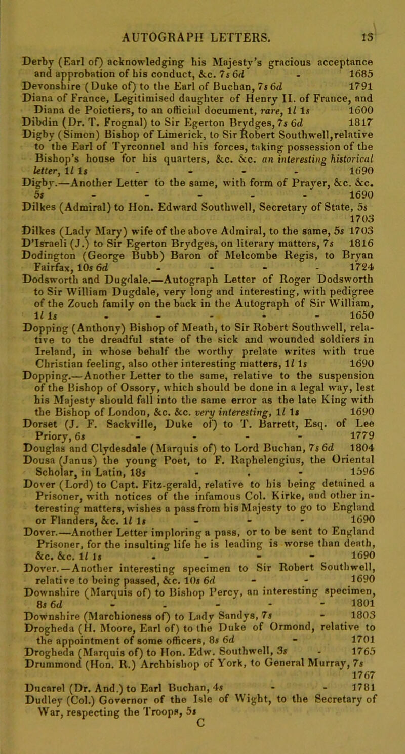 Derby (Earl of) acknowledging his Mnjesty’s gracious acceptance and approbation of bis conduct, &c. 7 s 6d - 1685 Devonshire (Duke of) to the Earl of Buchan, 7s6d 1791 Diana of France, Legitimised daughter of Henry II. of France, and Diana de Poictiers, to an official document, rare, 1l Is 1600 Dibdin (Dr. T. Frognal) to Sir Egerton Brydges, 7s 6cl 1817 Digby (Simon) Bishop of Limerick, to Sir Robert Southwell,relative to the Earl of Tyrconnel and his forces, taking possession of the Bishop’s house for his quarters, &c. See. an interesting historical Utter, Ills - - - - 1690 Digbj-.—Another Letter to the same, with form of Prayer, See. See. 5s'- - - - - 1690 Dilkes (Admiral) to Hon. Edward Southwell, Secretary of State, 5s 1703 Dilkes (Lady Mary) wife of the above Admiral, to the same, 5s 1703 D’Israeli (J.) to Sir Egerton Brydges, on literary matters, 7s 1816 Dodington (George Bubb) Baron of Melcombe Regis, to Bryan Fairfax, 10s 6d .... 1724 Dodsworth and Dugdale.—Autograph Letter of Roger Dodsworth to Sir William Dugdale, very long and interesting, with pedigree of the Zouch family on the back in the Autograph of Sir William, 11 Is - - - - - 1650 Dopping (Anthony) Bishop of Meath, to Sir Robert Southwell, rela- tive to the dreadful state of the sick and wounded soldiers in Ireland, in whose behalf the worthy prelate writes with true Christian feeling, also other interesting matters, 11 Is 1690 Dopping.—Another Letter to the same, relative to the suspension of the Bishop of Ossory, which should be done in a legal way, lest his Majesty should fall into the same error as the late King with the Bishop of London, &c. &c. very interesting, 11 It 1690 Dorset (J. F. Sackviile, Duke of) to T. Barrett, Esq. of Lee Priory, 6s - - 1779 Douglas and Clydesdale (Marquis of) to Lord Buchan, 7s 6d 1804 Dousa (Janus) the young Poet, to F. Raphelengius, the Oriental Scholar, in Latin, 18s - . - 1596 Dover (Lord) to Capt. Fitz-gerald, relative to his being detained a Prisoner, with notices of the infamous Col. Kirke, and other in- teresting matters, wishes a pass from his Majesty to go to England or Flanders, &c. 11 Is - - - 1690 Dover.—Another Letter imploring a pass, or to be sent to England Prisoner, for the insulting life he is leading is worse than death, &c. Sec. 1/ Is - - - - 1690 Dover.—Another interesting specimen to Sir Robert Southwell, relative to being passed, Sec. 10s 6d - - 1690 Downshire (Marquis of) to Bishop Percy, an interesting specimen, 8s 6<Z - - - - - 1801 Downshire (Marchioness of) to Lady Sandys, 7s - 1803 Drogheda (H. Moore, Earl of) to the Duke of Ormond, relative to the appointment of some officers, 8s 6d - 1701 Drogheda (Marquis of) to Hon. Edw. Southwell, 3s - 1765 Drummond (Hon. II.) Archbishop of York, to General Murray, 7s 1767 Ducarel (Dr. And.) to Earl Buchan, 4s - - 1781 Dudley (Col.) Governor of the Isle of Wight, to the Secretary of War, respecting the Troops, 5s