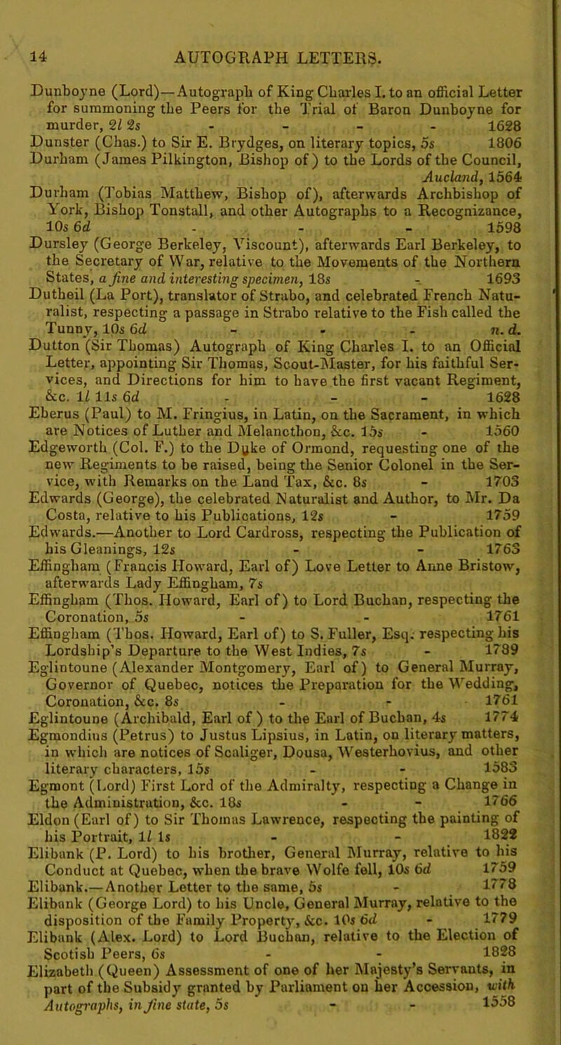 Dunboyne (Lord)—Autograph of King Charles I. to an official Letter for summoning the Peers for the Trial of Baron Dunboyne for murder, 2Z 2s - - - - 1628 Dunster (Chas.) to Sir E. Btydges, on literary topics, os 1806 Durham (James Pilkington, Bishop of) to the Lords of the Council, Aucland, 1564 Durham (Tobias Matthew, Bishop of), afterwards Archbishop of York, Bishop Tonstall, and other Autographs to a Recognizance, 10s 6d 1598 Dursley (George Berkeley, Viscount), afterwards Earl Berkeley, to the Secretary of War, relative to the Movements of the Northern States, a fine and interesting specimen, 18s - 1693 Dutheil (La Port), translator of Straho, and celebrated French Natu- ralist, respecting a passage in Strabo relative to the Fish called the Tunny, 10s 6d - . - n. d. Dutton (Sir Thomas) Autograph of King Charles I. to an Official Letter, appointing Sir Thomas, Scout-Master, for his faithful Ser- vices, and Directions for him to have the first vacant Regiment, &c. 11 11s 6d - 1628 Eberus (Paul) to M. Fringius, in Latin, on the Sacrament, in which are Notices of Luther and Melancthon, &c. 15s - 1560 Edgeworth (Col. F.) to the Dyke of Ormond, requesting one of the new Regiments to be raised, being the Senior Colonel in the Ser- vice, with Remarks on the Land Tax, &c. 8s - 1703 Edwards (George), the celebrated Naturalist and Author, to Mr. Da Costa, relative to his Publications, 12s - 1759 Edwards.—Another to Lord Cardross, respecting the Publication of his Gleanings, 12s - - 1763 Effingham (Francis Howard, Earl of) Love Letter to Anne Bristow, afterwards Lady Effingham, 7s Effingham (Thos. Howard, Earl of) to Lord Buchan, respecting the Coronation, 5s - 1761 Effingham (Thos. Howard, Earl of) to S. Fuller, Esq. respecting his Lordship’s Departure to the West Indies, 7s - 1789 Eglintoune (Alexander Montgomery, Earl of) to General Murray, Governor of Quebec, notices the Preparation for the Wedding, Coronation, &c. 8s - - 1761 Eglintoune (Archibald, Earl of ) to the Earl of Buchan, 4s 1774 Egmondius (Petrus) to Justus Lipsius, in Latin, on literary matters, in which are notices of Scaliger, Dousa, Westerhovius, and other literary characters, 15s - - 1583 Egmont (Lord) First Lord of the Admiralty, respecting a Change in the Administration, &c. 18s - - 1766 Eldon (Earl of) to Sir Thomas Lawrence, respecting the painting of his Portrait, 1/ Is - - 1822 Elibank (P. Lord) to his brother, General Murray, relative to his Conduct at Quebec, when the brave Wolfe fell, 10s 6d 1759 Elibank.—Another Letter to the same, 5s - 1778 Elibank (George Lord) to his Uncle, General Murray, relative to the disposition of the Family Propert}', &c. 10s 6d - 1779 Elibank (Alex. Lord) to Lord Buchan, relative to the Election of Scotish Peers, 6s - - 1828 Elizabeth (Queen) Assessment of one of her Majesty’s Servants, in part of the Subsidy granted by Parliament on her Accession, with Autographs, in fine state, 5s - - 1558