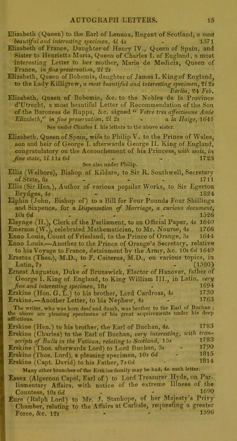 Elizabeth (Queen) to the Earl of Lennox, Regent of Scotland, a most beautiful and, interesting specimen, 41 4s - 1571 Elizabeth of Frunce, Daughter of Henry IV., Queen of Spain, and Sister to Henrietta Maria, Queen of Charles I. of England, a most interesting Letter to her mother, Marie de Medicis, Queen of France, in fine preservation, 2Z 2s Elizabeth, Queen ofBohemia, daughterof James I. Kingof England, to the Lady Killigrew, a most beautiful and interesting specimen, 2/ 2s Berlin, 24 Feb, Elizabeth, Queen of Bohemia, &c. to the Nobles de la Province d’Utrecht, a most beautiful Letter of Recommendation of the Son of the Baroness de Ruppa, &c. signed “ Votre tres affectionne Amie Elizabeth,’’ in fine preservation, 11 2s - a la Haige, 1641 See under Charles I. his letters to the above sister. Elizabeth, Queen of Spain, wife to Philip V. to the Prince of Wales, son and heir of George I. afterwards George If. King of England, congratulatory on the Accouchement of his Princess, with seals, in fine state, 11 11s 6d - 1723 See also under Philip. Ellis (VVelbore), Bishop of Kildare, to Sir R. Southwell, Secretary of State, 8s - - 1711 Ellis (Sir Hen.), Author of various popular Works, to Sir Egerton Brydges, 4s - 1824 Elphin (John, Bishop of) to a Bill for Four Pounds Four Shillings and Sixpence, for a Dispensation of Marriage, a curious document, 10s 6d - 1526 Elsynge (H.), Clerk of the Parliament, to an Official Paper, 4s 1640 Emerson (W.), celebrated Mathematician, to Mr. Nourse, 4s 1766 Enno Louis, Count of Friesland, to the Prince of Orange, 5s 1644 Enno Louis.—Another to the Prince of Orange’s Secretary, relative to his Voyage to France, detainment by the Army, &c. 10s 6d 1649 Erastus (Thos.), M.D., to F. Coiterus, M.D., on various topics, in Latin, 7s ... (1580) Ernest Augustus, Duke of Brunswick, Elector of Hanover, father of George I. King of England, to King William III., in Latin, very fine and interesting specimen, 18s - 1694 Erskine (Hon. G. L.) to his brother, Lord Cardross, 4s 1730 Erskine.—Another Letter, to his Nephew, 4s - 1763 The writer, who was horn deaf and dumb, was brother to the Earl of Buchan ; the above are pleasing specimens of his great acquirements under his deep afflictions. Erskine (Hen.) to his brother, the Earl of Buchan, 4s. Erskine (Charles) to the Earl of Buchan, very interesting, scripts of Bulls in the Vatican, relating to Scotland, 15s Erskine (Thos. afterwards Lord) to Lord Buchan, 5s Erskine (Thos. Lord), a pleasing specimen, 10s 6d Erskine (Capt. David) to his Father, 7s 6d 1783 with tran- 1783 1790 1815 1814 Many other branches of the Erskine family may be had, 4s. each letter. Essex (Algernon Capel, Earl of) to Lord Treasurer Hyde, on Par- liamentary Affairs, with notice of the extreme Illness of the Countess, 10s 6d - - 1690 Eure (Ralph Lord) to Mr. J. Stanhope, of her Majesty’s Privy Chamber, relating to the Affairs at Carlisle, requesting a greater Force, &c. 12s * * 1596