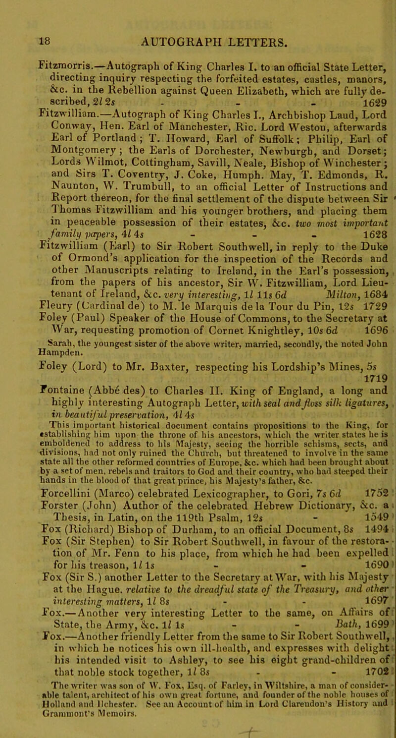 Fitzmorris.—Autograph of King Charles I. to an official State Letter, directing inquiry respecting the forfeited estates, castles, manors, &c. in the Rebellion against Queen Elizabeth, which are fully de- scribed, 212s - - - 1629 Fitzwilliam.—Autograph of King Charles L, Archbishop Laud, Lord Conwajr, Hen. Earl of Manchester, Ric. Lord Weston, afterwards Earl of Portland; T. Howard, Earl of Suffolk; Philip, Earl of Montgomery; the Earls of Dorchester, Newburgh, and Dorset; Lords Wilmot, Coltingham, Savill, Neale, Bishop of Winchester; and Sirs T. Coventry, J. Coke, Humph. May, T. Edmonds, R. Naunton, W. Trumbull, to an official Letter of Instructions and Report thereon, for the final settlement of the dispute between Sir ' Thomas Fitzwilliam and his younger brothers, and placing them in peaceable possession of their estates, &c. two most important family papers, 4/ 4s - - - 1628 Fitzwilliam (Earl) to Sir Robert Southwell, in reply to the Duke of Ormond’s application for the inspection of the Records and other Manuscripts relating to Ireland, in the Earl’s possession, from the papers of his ancestor, Sir W. Fitzwilliam, Lord Lieu- tenant of Ireland, &c. very interesting, 11 11s 6d Milton, 1684 Fleury (Cardinal de) to M. le Marquis de la Tour du Pin, 12s 1729 Foley (Paul) Speaker of the House of Commons, to the Secretary at War, requesting promotion of Cornet Knightley, 10s 6d 1696 Sarah, the youngest sister of the above writer, married, secondly, the noted John Hampden. Foley (Lord) to Mr. Baxter, respecting his Lordship’s Mines, 5s 1719 Fontaine (Abbe des) to Charles II. King of England, a long and highly interesting Autograph Letter, with seal and foss silk ligatures, in beautiful preservation, 414s This important historical document contains propositions to the King, for establishing him upon the throne of his ancestors, which the writer states he is emboldened to address to his Majesty, seeing the horrible schisms, sects, and divisions, had not only ruined the Church, but threatened to involve in the same state all the other reformed countries of Europe, &c. which had been brought about by a set of men, rebels and traitors to God and their country, who had steeped their hands in the blood of that great prince, his Majesty’s father, &c. Forcellini (Marco) celebrated Lexicographer, to Gori, 7s 6d 1752 Forster (John) Author of the celebrated Hebrew Dictionary, &c. a Thesis, in Latin, on the 119th Psalm, 12s - 1549 Fox (Richard) Bishop of Durham, to an official Document, 8s 1494 Fox (Sir Stephen) to Sir Robert Southwell, in favour of the restora- tion of Mr. Fenn to his place, from which he had been expelled for his treason, 1/ Is - - 1690 Fox (Sir S.) another Letter to the Secretary at War, with his Majesty at the Hague, relative to the dreadful state of the Treasury, and other interesting matters, 11 8s - - 1697 Fox.— Another very interesting Letter to the same, on Affairs of State, the Army, &c. 11 Is - - Bath, 1699 Fox.—Another friendly Letter from the same to Sir Robert Southwell, in which be notices his own ill-health, and expresses with delight his intended visit to Ashley, to see his eight grand-children of that noble stock together, ll 8s - - 1702 The writer was son of VV. I’ox, Esq. of Farley, in Wiltshire, a man of consider- able talent, architect of his own great fortune, and founder of the noble houses of Holland and llchester. See an Account of him in Lord Clarendon’s History and Grammont’s Memoirs.