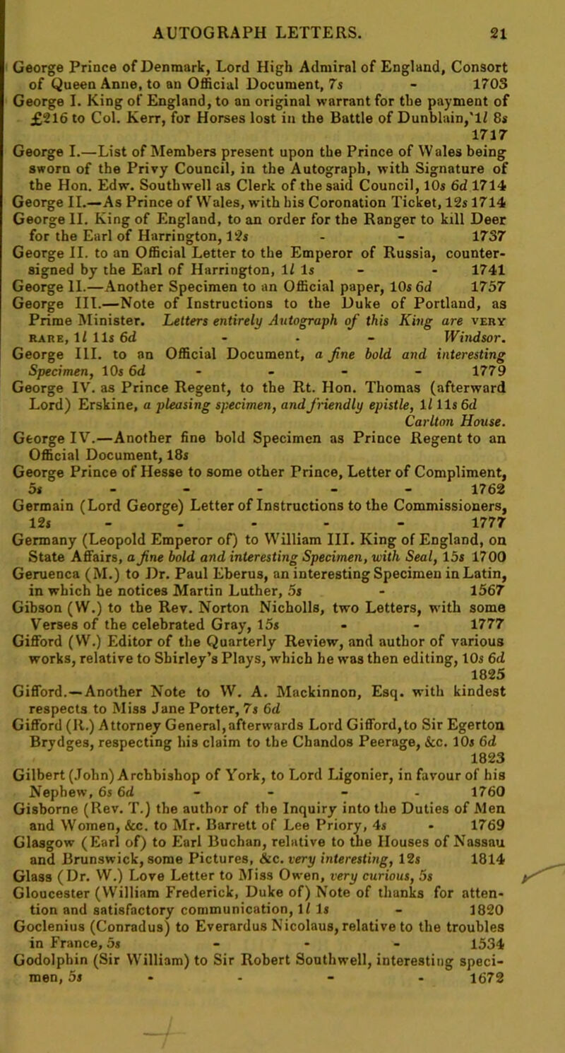 George Prince of Denmark, Lord High Admiral of England, Consort of Queen Anne, to an Official Document, 7 s - 1703 George I. King of England, to an original warrant for the payment of £216 to Col. Kerr, for Horses lost in the Battle of Dunblain,'lf 8s 1717 George I.—List of Members present upon the Prince of Wales being sworn of the Privy Council, in the Autograph, with Signature of the Hon. Edw. Southwell as Clerk of the said Council, 10s 6d 1714 George II.—As Prince of Wales, with bis Coronation Ticket, 12s 1714 George II. King of England, to an order for the Ranger to kill Deer for the Earl of Harrington, 12s - - 1737 George II. to an Official Letter to the Emperor of Russia, counter- signed by the Earl of Harrington, 11 Is - - 1741 George II.—Another Specimen to an Official paper, 10s 6d 1757 George III.—Note of Instructions to the Duke of Portland, as Prime Minister. Letters entirely Autograph of this King are very rare, ll 11s 6d - - - Windsor. George III. to an Official Document, a fne bold and interesting Specimen, 10s 6d - - - - 1779 George IV. as Prince Regent, to the Rt. Hon. Thomas (afterward Lord) Erskine, a pleasing specimen, and friendly epistle, ll 11s 6d Carlton House. George IV.—Another fine bold Specimen as Prince Regent to an Official Document, 18s George Prince of Hesse to some other Prince, Letter of Compliment, 5s 1762 Germain (Lord George) Letter of Instructions to the Commissioners, 12s - - - 1777 Germany (Leopold Emperor of) to William III. King of England, on State Affairs, a fne bold and interesting Specimen, with Seal, 15s 1700 Geruenca (M.) to Dr. Paul Eberus, an interesting Specimen in Latin, in which he notices Martin Luther, 5s - 1567 Gibson (W.) to the Rev. Norton Nicholls, two Letters, with some Verses of the celebrated Gray, 15s - - 1777 Gifford (W.) Editor of the Quarterly Review, and author of various works, relative to Shirley’s Plays, which he was then editing, 10s 6d 1825 Gifford.—Another Note to W. A. Mackinnon, Esq. with kindest respects to Miss Jane Porter, 7s 6d Gifford (R.) Attorney General,afterwards Lord Gifford,to Sir Egerton Brydges, respecting his claim to the Chandos Peerage, &c. 10s 6d 1823 Gilbert (John) Archbishop of York, to Lord Ligonier, in favour of his Nephew,6s 6d - - - - 1760 Gisborne (Rev. T.) the author of the Inquiry into the Duties of Men and Women, &c. to Mr. Barrett of Lee Priory, 4s - 1769 Glasgow (Earl of) to Earl Buchan, relative to the Houses of Nassau and Brunswick, some Pictures, &c. very interesting, 12s 1814 Glass (Dr. W.) Love Letter to Miss Owen, very curious, 5s Gloucester (William Frederick, Duke of) Note of thanks for atten- tion and satisfactory communication, If Is - 1820 Goclenius (Conradus) to Everardus Nicolaus, relative to the troubles in France, 5s - - - 1534 Godolphin (Sir William) to Sir Robert Southwell, interesting speci- men, 5s - - - 1672