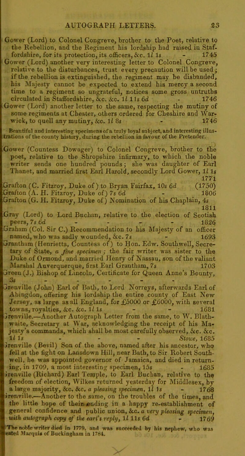 Gower (Lord) to Colonel Congreve, brother to the Poet, relative to the Rebellion, and the Regiment his lordship had raised in Staf- fordshire, for its protection, its officers, &c. 1f Is - 1745 Gower (Lord) another very interesting letter to Colonel Congreve, relative to the disturbances, trust every precaution will be used ; if the rebellion is extinguished, the regiment may be disbanded, his Majesty cannot be expected to extend his mercy a second time to a regiment so ungrateful, notices some gross untruths circulated in Staffordshire, &c. See. If 1 Is 6d - 1746 Gower (Lord) another letter to the same, respecting the mutiny of some regiments at Chester, others ordered for Cheshire and War- wick, to quell any mutiny, &c. If 8s - 1746 Beautiful and interesting specimens of a truly loyal snbject, and interesting illus- trations of tiie county history, during the rebellion in favour of the Pretender. Gower (Countess Dowager) to Colonel Congreve, brother to the poet, relative to the Shropshire infirmary, to which the noble writer sends one hundred pounds; she was daughter of Earl Thanet, and married first Earl Harold, secondly Lord Gower, If Is 1771 Grafton (C. Fitzroy, Duke of) to Bryan Fairfax, 10s 6d (1750) Grafton (A. H. Fitzroy, Duke of) 7s 6cl - 1806 Grafton (G. FI. Fitzroy, Duke of) Nomination of his Chaplain, 4s 1811 Gray (Lord) to Lord Buchan, relative to the election of Scotish peers, 7s 6d .... 1826 Graham (Col. Sir C.) Recommendation to his Majesty of an officer named, who was sadly wounded, &c. 7s - 1693 Grantham (Henrietta, Countess of) to Hon. Edw. Southwell, Secre- tary of State, a jine specimen ; the fair writer was sister to the Duke of Ormond, and married Henry of Nassau, son of the valiant Marshal Auverquerque, first Earl Grantham, 7s 1703 Green (J.) Bishop of Lincoln, Certificate for Queen Anne’s Bounty, 3s - - - Grenville (John) Earl of Bath, to Lord Norreys, afterwards Earl of Abingdon, offering his lordship the entire county of East New Jersey, as large as all England, for £5000 or £6000, with several towns, royalties, &c. &c. If Is - - 1681 Grenville.—Another Autograph Letter from the same, to W. Blath- waite, Secretary at War, acknowledging the receipt of his Ma- jesty’s commands, which shall be most carefully observed, &c. &c. If Is - - - Stowe, 1685 Grenville (Bevil) Son of the above, named after his ancestor, who fell at the fight on Lansdown Hill, near Bath, to Sir Robert South- well, he was appointed governor of Jamaica, and died in return- ing, in 1709, a most interesting specimen, 15s - 1685 Grenville (Richard) Earl Temple, to Earl Buchan, relative to the freedom of election, Wilkes returned yesterday for Middlesex, by a large majority, &c. &c. a pleasing specimen, If Is - 1768 Grenville.—Another to the same, on the troubles of the times, and the little hope of theiri tending in a happy re-establishment of general confidence and public union, &c. a very pleasing specimen, with autograph copy of the earl's reply, If 11s 6d - 1769 The noble writer died in 1779, and was succeeded by his nephew, who was eated Marquis of Buckingham in 1784.