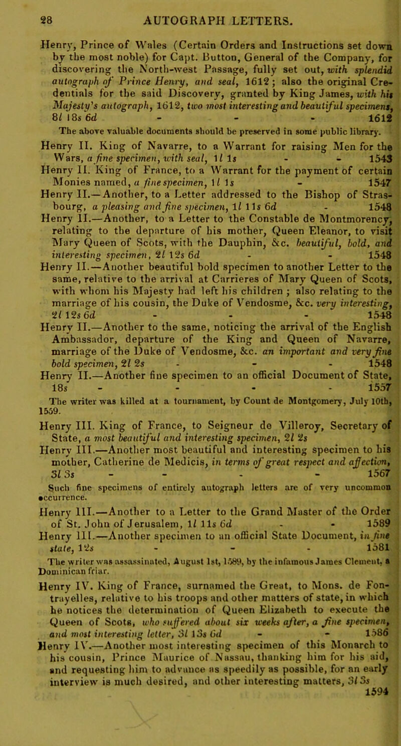 Henry, Prince of Wales (Certain Orders and Instructions set down by the most noble) for Capt. Button, General of the Company, for discovering the North-west Passage, fully set out, with splendid, autograph of Prince Henry, and seal, 1612; also the original Cre- dentials for the said Discovery, granted by King James, with hit Majesty's autograph, 1612, two most interesting and beautiful speciment, 8/ 18s 6d - - - 1612 The above valuable documents should be preserved in some public library. Henry II. King of Navarre, to a Warrant for raising Men for the Wars, a finespecimen, with seal, Ills - - 1543 Henry II. King of France, to a Warrant for the payment of certain Monies named, a fine specimen, 11 Is - 1547 Henry II.— Another, to a Letter addressed to the Bishop of Stras- bourg, a pleasing and fine specimen, 11 1 Is 6d - 1548 Henry II.—Another, to a Letter to the Constable de Montmorency, relating to the departure of his mother, Queen Eleanor, to visit Mary Queen of Scots, with the Dauphin, &c. beautiful, bold, and interesting specimen, 2/ 12s 6d - - 1548 Henry II.—Another beautiful bold specimen to another Letter to the same, relative to the arrival at Carrieres of Mary Queen of Scots, with whom his Majesty had left his children ; also relating to the marriage of his cousin, the Duke of Vendosme, &c. very interesting, 21 12s 6d - - - 1548 Henry II.—Another to the same, noticing the arrival of the English Ambassador, departure of the King and Queen of Navarre, marriage of the Duke of Vendosme, &c. an important and very fine bold specimen, 212s - - 1548 Henry II.—Another fine specimen to an official Document of State, 18s .... 1557 The writer was killed at a tournament, by Count de Montgomery, July 10th, 1559. Henry III. King of France, to Seigneur do Villeroy, Secretary of State, a most beautiful and interesting specimen, 21 2s Henry III.—Another most beautiful and interesting specimen to his mother, Catherine de Medicis, in terms of great respect and affection, 313s - - - 1567 Such fine specimens of entirely autograph letters arc of very uncommon •ccurrence. Henry 111.—Another to a Letter to the Grand Master of the Order of St. Johu of Jerusalem, 1/ 11s 6d 1589 Henry 111.—Another specimen to an official State Document, infine state, 12s - - - 1581 The writer was assassinated, August 1st, 1589, by the infamous James Clement, a Dominican friar. Henry IV. King of France, surnamed the Great, to Mons. de Fon- trayelles, relative to his troops and other matters of state, in which he notices the determination of Queen Elizabeth to execute the Queen of Scots, who suffered about six weeks after, a fine specimen, and most interesting letter, 31 13s tid - 1586 Henry IV.—Another most interesting specimen of this Monarch to his cousin, Prince Maurice of Nassau, thanking him for his aid, and requesting him to advance as speedily as possible, for an early interview is much desired, and other interesting matters, 313s 1594