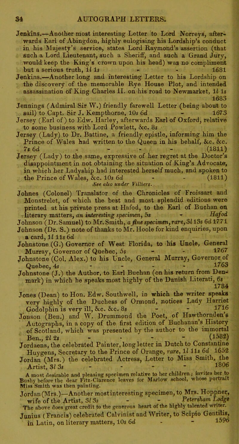 Jenkins.—Another most interesting Letter to Lord Norreys, after- wards Earl of Abingdon, highly eulogising his Lordship’s conduct in his Majesty’s service, states Lord Raymond’s assertion (that such a Lord Lieutenant, such a Sheriff, and such a Grand Jury, would keep the King’s crown upon his head) was no compliment but a serious truth, 11 Is 1681 Jenkins.—Another long and interesting Letter to his Lordship on the discovery of the memorable Rye House Plot, and intended assassination of King Charles II. on his road to Newmarket, 11 Is 1683 Jennings (Admiral Sir W.) friendly farewell Letter (being about to sail) to Capt. Sir J. Kempthorne, 10s 6d - 1673 Jersey (Earl of) to Edw. Harley, afterwards Earl of Oxford, relative to some business with Lord Powlett, &c. 8s Jersey (Lady) to Dr. Battine, a friendly epistle, informing him the Prince of Wales had written to the Queen in his behalf, &c. &c. 7s 6d - - - - (1811) Jersey (Lady) to the same, expressive of her regret at the Doctor’s disappointment in Dot obtaining the situation of King’s Advocate, in which her Ladyship had interested herself much, and spoken to the Prince of Wales, &c. 10s 6d - - (1811) See also under Villiers. Johnes (Colonel) Translator of the Chronicles of Froissart and Monstrelet, of which the best and most splendid editions were printed at his private press at Hafod, to the Earl of Buchan on i literary matters, an interesting specimen, 5s - Hafod Johnson (Dr.Samuel) to Mr.Smith, a fine specimen,rare, 3113s 6dl771 Johnson (Dr. S.) note of thanks to Mr. Hoole for kind enquiries, upon a card,1111s 6d Johnstone (G.) Governor of West Florida, to his Uncle, General Murray, Governor of Quebec, 5s 1767 Johnstone (Col. Alex.) to his Uncle, General Murray, Governor of Quebec, 4s .... 1763 Johnstone (J.) the Author, to Earl Buchan (on his return from Den- mark) in which he speaks most highly of the Danish Literati, 6s 1784 Jones (Dean) to Hon. Edw. Southwell, in which the writer speaks very highly of the Duchess of Ormond, notices Lady Harriet Godolphin is verv ill, &c. &c. 8s 1716 Jonson (Ben.) and W. Drummond the Poet, of Hawthornden’s Autographs, in a copy of the first edition of Buchanan’s History of Scotland, which was presented by the author to the immortal Ben., 2f 2s - - * _  (1582) Jordaens, the celebrated Painter, long letter in Dutch to Constantine Huygens, Secretary to the Prince of Orange, rare, If 11s 6d 1652 Jordan (Mrs.) the celebrated Actress, Letter to Miss Smith, the Artist, 313s - - - ~ 1^06 A most desirable and pleasing specimen relative to her children ; insites her to Bnsliy before the dear Fitz-Clarence leaves for Marlow school, whose portrait Miss Smith was then painting. Jordan (Mrs.)—Another mostinteresting specimen, to Mrs. Hoppner, wife of the Artist, 313s - - Petersham Lodge The above does great credit to the generous heart of the highly talented writer. Junius (Francis) celebrated Calvinist and Writer, to Scipio Gentilis, in Latin, on literary matters, 10s 6d - 1596