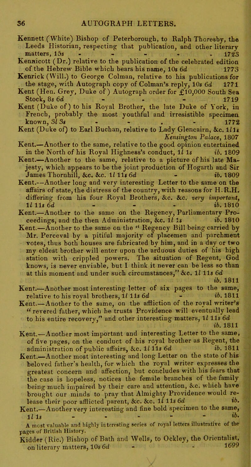 Kennett (White) Bishop of Peterborough, to Ralph Thoresby, the Leeds Historian, respecting that publication, and other literary matters, 15s - - - . 1723 Kennicott (Dr.) relative to the publication of the celebrated edition of the Hebrew Bible which bears his name, 10s 6d 1773 Kenrick (Will.) to George Colman, relative to his publications for the stage, with Autograph copy of Colman’s reply, 10s 6d 1771 Kent (Hen. Grey, Duke of) Autograph order for £10,000 South Sea Stock, 8s6d - - - 1719 Kent (Duke of) to his Royal Brother, the late Duke of York, in French, probably the most youthful and irresistible specimen known, 31 3s - - . - 1772 Kent (Duke of) to Earl Buchan, relative to Lady Glencairn, &c. Ills Kensington Palace, 1807 Kent.—Another to the same, relative to the good opinion entertained in the North of his Royal Highness’s conduct, 11 Is ib. 1809 Kent.—Another to the same, relative to a picture of his late Ma- jesty, which appears to be the joint production of Hogarth and Sir James Thornhill, &c. &c. If 11 s 6d - ib. 1809 Kent.—Another long and very interesting Letter to the same on the affairs of state, the distress of the country, with reasons for H. R.H. differing from his four Royal Brothers, &c. &c. very important, If 11s 6d ib. 1810 Kent.—Another to the same on the Regency, Parliamentary Pro- ceedings, and the then Administration, &c. 11 Is ib. 1810 Kent.—Another to the same on the ‘‘ Regency Bill being carried by Mr. Perceval by a pitiful majority of placemen and parchment votes, thus both houses are fabricated by him, and in a day or two my eldest brother will enter upon the arduous duties of his high station with crippled powers. The situation of Regent, God knows, is never enviable, but I think it never can be less so than at this moment and under such circumstances,” &c. If 11s 6d ib. 1811 Kent.—Another most interesting letter of six pages to the same, relative to his royal brothers, ll 11s 6d - ib. 1811 Kent.—Another to the same, on the affliction of the royal writer’s “ revered father, which he trusts Providence will eventually lead to his entire recovery,” and other interesting matters, If 11s 6d ib. 1811 Kent.—Another most important and interesting Letter to the same, of five pages, on the conduct of his royal brother as Regent, the administration of public affairs, &.C. If 11s 6d ib. 1811 Kent.—Another most interesting and long Letter on the state of his beloved father’s health, for which the royal writer expresses the greatest concern and affection, but concludes with his fears that the case is hopeless, notices the female branches of the family being much impaired by their care and attention, &.C. which have brought our minds to pray that Almighty Providence would re- lease their poor afflicted parent, &c. &c. If 11s 6d ib. Kent.—Another very interesting and fine bold specimen to the same, Ills - - - - - ib. A most valuable and highly interesting series of royal letters illustrative of the pages of British History. Kidder (Ric.) Bishop of Bath and Wells, to Ockley, the Orientalist, on literary matters, 10s 6<f - - 1699