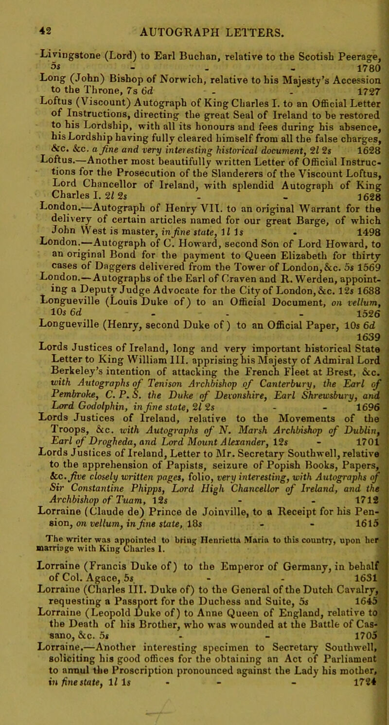 Livingstone (Lord) to Earl Buchan, relative to the Scotish Peerage, - - - 1780 Long (John) Bishop of Norwich, relative to his Majesty’s Accession to the Throne, 7s 6d . . 1727 Loftus (Viscount) Autograph of King Charles I. to an Official Letter of Instructions, directing the great Seal of Ireland to be restored to his Lordship, with all its honours and fees during his absence, his Lordship having fully cleared himself from all the false charges, &c. &c. a fine and very interesting historical document, 21 2s 1628 Loftus.—Another most beautifully written Letter of Official Instruc- tions for the Prosecution of the Slanderers of the Viscount Loftus, Lord Chancellor of Ireland, with splendid Autograph of King Charles I. 212s - - 1628 London.—Autograph of Henry VII. to an original Warrant for the delivery of certain articles named for our great Barge, of which John West is master, in fine state, Ills . 1498 London.—Autograph of C. Howard, second Son of Lord Howard, to an original Bond for the payment to Queen Elizabeth for thirty cases of Daggers delivered from the Tower of London, &c. 5s 1569 London.— Autographs of the Earl of Craven and R. Werden, appoint- ing a Deputy Judge Advocate for the City of London, &c. 12s 1688 Longueville (Louis Duke of) to an Official Document, on vellum, 10s 6d - - - - 1526 Longueville (Henry, second Duke of) to an Official Paper, 10s 6d 1639 Lords Justices of Ireland, long and very important historical State Letter to King William III. apprising his Majesty of Admiral Lord Berkeley’s intention of attacking the French Fleet at Brest, &c. with Autographs of Tenison Archbishop of Canterbury, the Earl of Pembroke, C.P.S. the Duke if Devonshire, Earl Shrewsbury, and Lord Godolphin, in fine state, 212s - - 1696 Lords Justices of Ireland, relative to the Movements of the Troops, &c. with Autographs of N. Marsh Archbishop of Dublin, Earl of Drogheda, and Lord Mount Alexander, 12s - 1701 Lords Justices of Ireland, Letter to Mr. Secretary Southwell, relative to the apprehension of Papists, seizure of Popish Books, Papers, See. five closely written pages, folio, very interesting, with Autographs of Sir Constantine Phipps, Lord High Chancellor of Ireland, and the Archbishop of Tuam, 12s - - 1712 Lorraine (Claude de) Prince de Joinville, to a Receipt for his Pen- sion, on vellum, in fine state, 18s - - 1615 The writer was appointed to bring Henrietta Maria to this country, upon her marriage with King Charles 1. Lorraine (Francis Duke of) to the Emperor of Germany, in behalf I of Col. Agace, 5s - - 1631 ] Lorraine (Charles III. Duke of) to the General of the Dutch Cavalry, ! requesting a Passport for the Duchess and Suite, 5s 1645 f Lorraine (Leopold Duke of) to Anne Queen of England, relative to ; the Death of his Brother, who was wounded at the Battle of Cas- ' sano, See. 5s - - 1705 Lorraine.—Another interesting specimen to Secretary Southwell, soliciting his good offices for the obtaining an Act of Parliament to annul the Proscription pronounced against the Lady his mother, in fine state, Ills - - - 1724