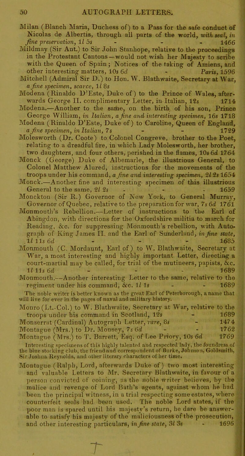 Milan (Blanch Maria, Duchess of) to a Pass for the safe conduct of Nicolas de Albertis, through all parts of the world, with teal, in fine preservation, 115s - - - 1466 Mildmay (Sir Ant.) to Sir John Stanhope, relative to the proceedings in the Protestant Cantons —would not wish her Majesty to scribe with the Queen of Spain; Notices of the taking of Amiens, and other interesting matters, 10s 6d - Paris, 1596 Mitchell (Admiral Sir D.) to Hon. W. Blathwaite, Secretary at War, a fine specimen, scarce, 11 8s Modena (Rinaldo D’Este, Duke of) to the Prince of Wales, after- wards George II. complimentary Letter, in Italian, 12s 1714 Modena.—Another to the same, on the birth of his son, Prince George William, in Italian, a fine and interesting specimen, 16s 1718 Modena (Rinaldo D’Este, Duke of) to Caroline, Queen of England, a fine specimen, in Italian, 7s - - 1729 Moleswortli (Dr. Coote) to Colonel Congreve, brother to the Poet, relating to a dreadful fire, in which Lady Moleswortli, her brother, two daughters, and four others, perished in the flames, 10s6d 1764 Monde (George) Duke of Albemarle, the illustrious General, to Colonel Matthew Alured, instructions for the movements of the troops under his command, a fine and interesting specimen, 21 2s 1654 Monck.—Another fine and interesting specimen of this illustrious General to the same, 2/ 2s - - 1659 Monckton (Sir R.) Governor of New York, to General Murray, Governor of Quebec, relative to the preparation for war, 7s 6d 1761 Monmouth’s Rebellion.—Letter of instructions to tbe Earl of Abingdon, with directions for the Oxfordshire militia to march for Reading, &c. for suppressing Monmouth’s rebellion, with Auto- graph of King James II. and the Earl of Sunderland, in fine state, lllls fid ' - - 1685 Monmouth (C. Mordaunt, Earl of) to W. Blathwaite, Secretary at War, a most interesting and highly important Letter, directing a court-martial may be called, for trial of the mutineers, papists, &c. 11 11s fid - - - 1689 Monmouth,—Another interesting Letter to the same, relative to the regiment under Ins command, dec. 1/ Is - - 1689 The noble writer is better known as tbe great Earl of Peterborough, a name that will live for ever in the pages of naval and military history. Monro (Lt.-Col.) to W. Blathwaite, Secretory at War, relative to the troops under his command in Scotland, 12s - 1689 Monserrut (Cardinal) Autograph Letter, rare, 8s - 1474 Montague (Mrs.) to Dr. Monsey, 7s fid - - 1762 Montague (Mrs.) to '1'. Barrett, Esq. of Lee Priory, 10s 6d 1769 Interesting specimens of this highly talented and respected lady, the foundress of  the bine storking club, the friendand correspondent of Burke, Johnson, Goldsmith, Sir Joshua Reynolds, and other literary characters of her time. Montague (Ralph, Lord, afterwards Duke of) two most interesting ; and valuable Letters to Mr. Secretary Blathwaite, in favour of a person convicted of coining, as the noble writer belioves, by the malice and revenge of Lord Bath’s agents, against whom he had been the principal witness, in a trial respecting some estates, where j counterfeit seals had been used. The noble Lord states, if the ’• poor man is spared until his majesty’s return, he dare be answer- j able to satisfy his majesty of the maliciousness of the prosecution, ) and other interesting particulars, in fine state, 31 3s - 1696 j r