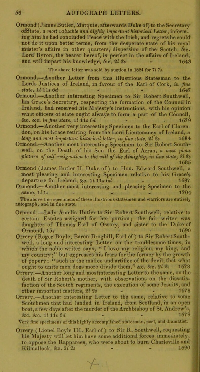 Ormond (James Butler, Marquis, afterwards Duke of) to the Secretary ofState, a most valuable and highly important historical Letter, inform- ing him he had concluded Peace with the Irish, and regrets he could not do it upon better terms, from the desperate state of his royal master’s affairs in other quarters, dispersion of the Scotch, &c. Lord Byron, the bearer hereof, is perfect in the affairs of Ireland, and will impart his knowledge, &c. 21 2s - 1643 The above letter was sold by auction in 1824 for 71 7s. Ormond.—Another Letter from this illustrious Statesman to the Lords Justices of Ireland, in favour of the Earl of Cork, in Jine state, 1111s 6d - - 1647 Ormond.—Another interesting Specimen to Sir Robert Southwell, his Grace’s Secretary, respecting the formation of the Council in Ireland, had received his Majesty’s instructions, with his opinion what officers of state ought always to form a part of the Council, &c. See. in fine state, 11 11s 6d - 1679 Ormond.—Another very interesting Specimen to the Earl of Claren- don, on his Grace retiring from the Lord Lieutenancy of Ireland, a long and most important historical letter, in fine state, 21 2s 1684 Ormond.—Another most interesting Specimen to Sir Robert South- well, on the Death of his Son the Earl of Arran, a most pious picture of self-resignation to the will of the Almighty, in fine state, 21 2s 1685 Ormond (James Butler II. Duke of) to Hon. Edward Southwell, a most pleasing and interesting Specimen relative to his Grace’s departure for Ireland, &c. 11 11s 6d - 1697 Ormond.—Another most interesting and pleasing Specimen to the same, 11 Is - - 1704 The above line specimens of these illustrious statesmen and warriors are entirely autograph, and in fine state. Ormond.—Lady Amelia Butler to Sir Robert Southwell, relative to certain Estates assigned for her portion; the fair writer was daughter of Thomas Earl of Ossory, and sister to the Duke of Ormond, 15s - 1690 Orrery (Roger Boyle, Baron Brogbill, Earl of) to Sir Robert South- well, a long and interesting Letter on the troublesome times, in which the noble writer says, “ I love my religion, my king, and my countrybut expresses his fears for the former by the growth of popery : “ such is the malice and artifice of the devil, that what ought to unite men does more divide them,’’ &c. &c. 21 2s 1678 Orrery.—Another long and mostinteresting Letter to the same, on the death of Sir Robert’s mother, with observations on the dissatis- faction of the Scotch regiments, the execution of some Jesuits, and other important matters, 21 2s - - 1678 Orrery.—Another interesting Letter to the same, relative to some Scotchmen that had landed in Ireland, from Scotland, in an open boat, a few days after the murder of the Archbishop of St. Andrew’s, &c. &c. 1111s 6d - - 1679 Very fine specimens of this highly accomplished statesman, poet, and dramatist. Orrery (Lionel Boyle III. Earl of) to Sir R. Southwell, requesting his Majesty will let him have some additional forces immediately, to oppose the Rapparees, who were about to burn Charleville and Kilmallock, &c. 212s - - 1690