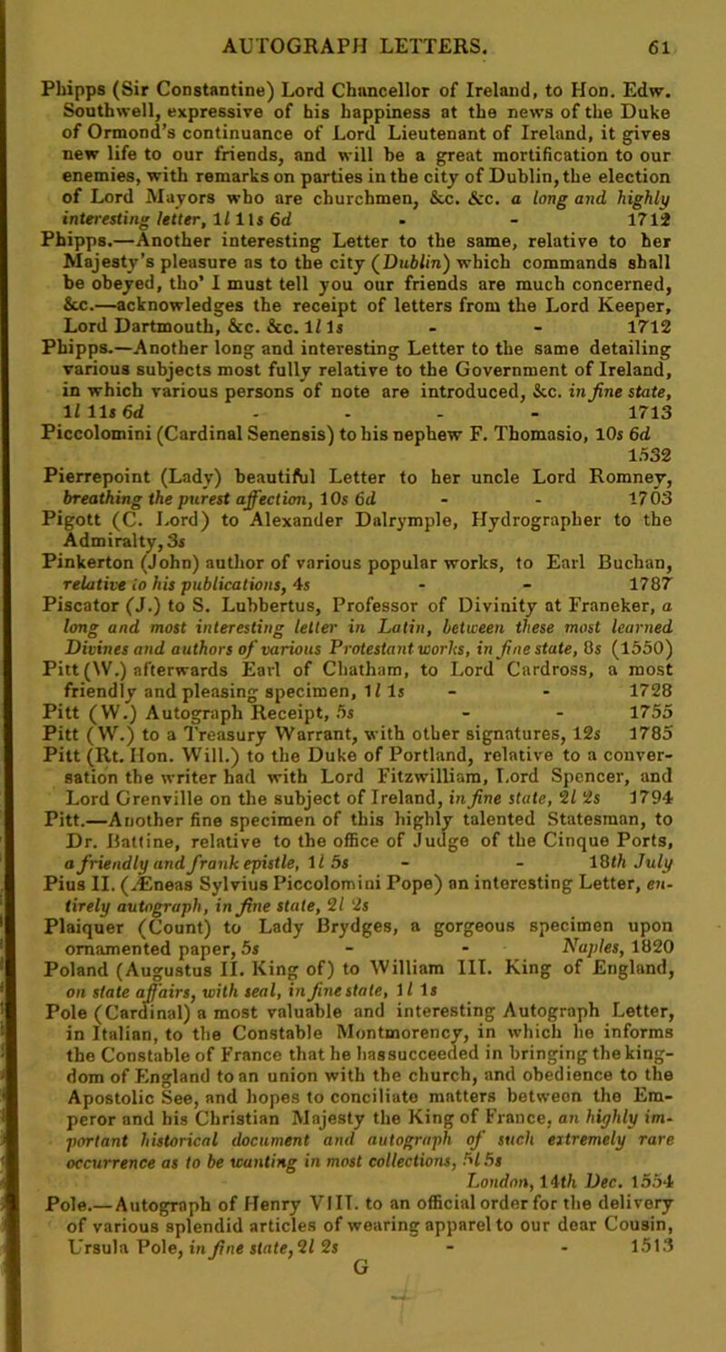 Phipps (Sir Constantine) Lord Chancellor of Ireland, to Hon. Edw. Southwell, expressive of his happiness at the news of the Duke of Ormond’s continuance of Lord Lieutenant of Ireland, it gives new life to our friends, and will be a great mortification to our enemies, with remarks on parties in the city of Dublin, the election of Lord Mayors who are churchmen, &c. &c. a long and highly interesting letter, llils 6d - - 1712 Phipps.—Another interesting Letter to the same, relative to her Majesty’s pleasure as to the city (Dublin) which commands shall be obeyed, tho’ I must tell you our friends are much concerned, Sec.—acknowledges the receipt of letters from the Lord Keeper, Lord Dartmouth, &c. &c. 11 Is - - 1712 Phipps.—Another long and interesting Letter to the same detailing various subjects most fully relative to the Government of Ireland, in which various persons of note are introduced, &c. in fine state, li 11* 6d .... 1713 Piccolomini (Cardinal Senensis) to his nephew F. Thomasio, 10s 6d 1532 Pierrepoint (Lady) beautiful Letter to her uncle Lord Romney, breathing the purest affection, 10s 6d - - 1703 Pigott (C. Lord) to Alexander Dalrymple, Hydrographer to the Admiralty, 3s Pinkerton (John) author of various popular works, to Earl Buchan, relative io his publications, 4s - - 1787 Piscator (J.) to S. Lubbertus, Professor of Divinity at Franeker, a long and most interesting letter in Latin, between these most learned Divines and authors of various Protestant works, in fine state, 8s (1550) Pitt (W.) afterwards Earl of Chatham, to Lord Cardross, a most friendly and pleasing specimen, li Is - - 1728 Pitt (W.) Autograph Receipt, 5s - - 1755 Pitt ( W.) to a Treasury Warrant, with other signatures, 12s 1785 Pitt (Rt. lion. Will.) to the Duke of Portland, relative to a conver- sation the writer had with Lord Fitzwilliam, Lord Spencer, and Lord Grenville on the subject of Ireland, in fine state, 2 L 2s 1794 Pitt.—Another fine specimen of this highly talented Statesman, to Dr. Battine, relative to the office of Judge of the Cinque Ports, a friendly and frank epistle, ll 5s - - 18 th July Pius II. (jEneas Sylvius Piccolomini Pope) on interesting Letter, en- tirely autograph, in fine state, 2/ 2s Plaiquer (Count) to Lady Brydges, a gorgeous specimen upon ornamented paper, 5s - - Naples, 1820 Poland (Augustus II. King of) to William 111. King of England, on state affairs, with seal, in fine state, 11 Is Pole (Cardinal) a most valuable and interesting Autograph Letter, in Italian, to the Constable Montmorency, in which he informs the Constable of France that he has succeeded in bringing the king- dom of England to an union with the church, and obedience to the Apostolic See, and hopes to conciliate matters between the Em- peror and his Christian Majesty the King of France, an highly im- portant historical document and autograph of such eitremely rare occurrence as to be wanting in most collections, 515s London, 14th Dec. 1554 Pole.—Autograph of Henry VIII. to an official order for the delivery of various splendid articles of wearing apparel to our dear Cousin, Ursula Pole, in fine state, 2/ 2s - - 1513