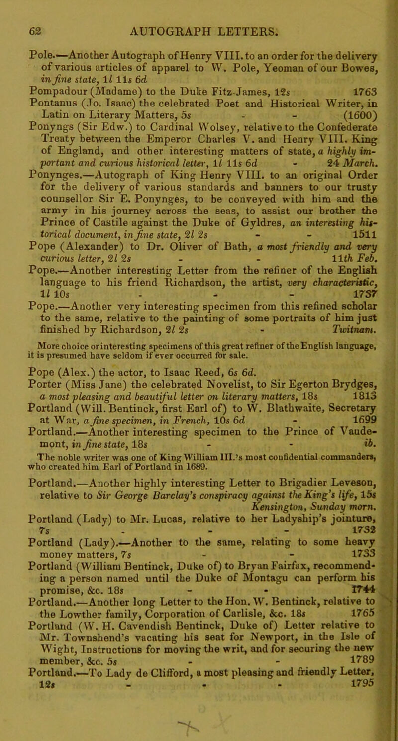 Pole.—Another Autograph of Henry VIII. to an order for the delivery of various articles of apparel to VV. Pole, Yeoman of our Bowes, in fine state, ll 11$ 6d Pompadour (Madame) to the Duke Fitz-James, 12s 1763 Pontanus (Jo. Isaac) the celebrated Poet and Historical Writer, in Latin on Literary Matters, 5s (1600) Ponyngs (Sir Edw.) to Cardinal Wolsey, relative to the Confederate Treaty between the Emperor Charles V. and Henry VIII. King of England, and other interesting matters of state, a highly im- portant and curious historical letter, 11 1 Is 6d - 24 March, Ponynges.—Autograph of King Henry VIII. to an original Order for the delivery of various standards and banners to our trusty counsellor Sir E. Ponynges, to be conveyed with him and the army in his journey across the seas, to assist our brother the Prince of Castile against the Duke of Gyldres, an interesting his- torical document, in fine state, 21 2s - - 1511 Pope (Alexander) to Dr. Oliver of Bath, a most friendly and very curious letter, 2/ 2s - - 11th Feb. Pope.—Another interesting Letter from the refiner of the English language to his friend Richardson, the artist, very characteristic, 11 10s 1737 Pope.—Another very interesting specimen from this refined scholar to the same, relative to the painting of some portraits of him just finished by Richardson, 2/ 2s - Twitnam. More choice orinteresting specimens of this great refiner of the English language, it is presumed have seldom if ever occurred for sale. Pope (Alex.) the actor, to Isaac Reed, 6s 6d. Porter (Miss Jane) the celebrated Novelist, to Sir Egerton Brydges, a most pleasing and beautiful letter on literary matters, 18s 1813 Portland (Will. Bentinck, first Earl of) to W. Blathwaite, Secretary at War, a fine specimen, in French, 10s Gd - 1699 Portland.—Another interesting specimen to the Prince of Vaude- mont, in fine state, 18s - - ib. The noble writer was one of King William lll.’s most confidential commanders, who created him Earl of Portland in 1689. Portland.—Another highly interesting Letter to Brigadier Leveson, relative to Sir George Barclay’s conspiracy against the King’s life, 15s Kensington, Sunday morn. Portland (Lady) to Mr. Lucas, relative to her Ladyship’s jointure, 7s - - - 1732 Portland (Lady).—Another to the same, relating to some heavy money matters, 7s - 1733 Portland (William Bentinck, Duke of) to Bryan Fairfax, recommend- ing a person named until the Duke of Montagu can perform his promise, &c. 18s - - 1744 Portland.—Another long Letter to the Hon. W. Bentinck, relative to the Lowther family, Corporation of Carlisle, &c. 18s 1765 Portland (W. H. Cavendish Bentinck, Duke of) Letter relative to Mr. Townshend’s vacating his seat for Newport, in the Isle of Wight, Instructions for moving the writ, and for securing the new member, &c. 5s - 1789 Portland.—To Lady de Clifford, a most pleasing and friendly Letter, 12» 1795