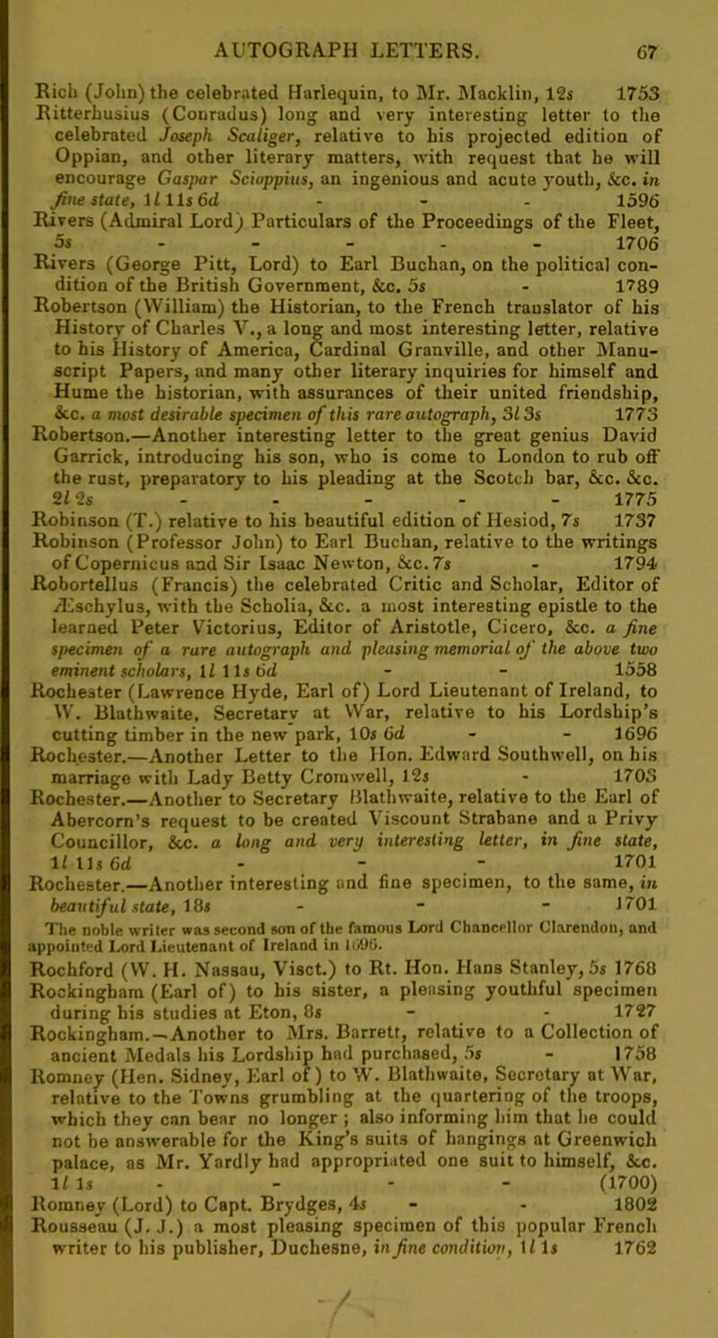 Rich (John) the celebrated Harlequin, to Mr. Macklin, 12s 1753 Ritterhusius (Conradus) long and very interesting letter to the celebrated Joseph Scaliger, relative to his projected edition of Oppian, and other literary matters, with request that he will encourage Caspar Scioppius, an ingenious and acute youth, &c. in fine state, 1111s 6d - - - 1596 Rivers (Admiral Lord) Particulars of the Proceedings of the Fleet, 5s 1706 Rivers (George Pitt, Lord) to Earl Buchan, on the political con- dition of the British Government, &c. 5s - 1789 Robertson (William) the Historian, to the French translator of his History of Charles V., a long and most interesting letter, relative to his History of America, Cardinal Granville, and other Manu- script Papers, and many other literary inquiries for himself and Hume the historian, with assurances of their united friendship, &c. a most desirable specimen of this rare autograph, 313s 1773 Robertson.—Another interesting letter to the great genius David Garrick, introducing his son, who is come to London to rub off the rust, preparatory to his pleading at the Scotch bar, &c. &c. 212s - - - - - 1775 Robinson (T.) relative to his beautiful edition of Hesiod, 7s 1737 Robinson (Professor John) to Earl Buchan, relative to the writings of Copernicus and Sir Isaac Newton, &c. 7s - 1794 Robortellus (Francis) the celebrated Critic and Scholar, Editor of JEschylus, with the Scholia, &c. a most interesting epistle to the learned Peter Victorius, Editor of Aristotle, Cicero, &c. a fine specimen of a rare autograph and pleasing memorial of the above two eminent scholars, U 11s 6d - - 1558 Rochester (Lawrence Hyde, Earl of) Lord Lieutenant of Ireland, to W. Blathwaite, Secretary at War, relative to his Lordship’s cutting timber in the new park, 10s 6d - - 1696 Rochester.—Another Letter to the lion. Edward Southwell, on his marriage with Lady Betty Cromwell, 12s - 1703 Rochester.—Another to Secretary Blathwaite, relative to the Earl of Abercorn’s request to be created Viscount Strabane and a Privy Councillor, &c. a long and very interesting letter, in fine state, lflls6d - - - 1701 Rochester.—Another interesting and fine specimen, to the same, in beautiful state, 18s - 1701 The noble writer was second son of the famous Lord Chancellor Clarendon, and appointed Lord Lieutenant of Ireland in 101)0. Rochford (VV. H. Nassau, Visct.) to Rt. Hon. Hans Stanley, 5s 1768 Rockingham (Earl of) to his sister, a pleasing youthful specimen during his studies at Eton, 8s - - 1727 Rockingham.—Another to Mrs. Barrett, relative to a Collection of ancient Medals his Lordship had purchased, 5s - 1758 Romney (Hen. Sidney, Earl of) to W. Blathwaite, Secretary at War, relative to the Towns grumbling at the quartering of the troops, which they can bear no longer ; also informing him that he could not be answerable for the King’s suits of hangings at Greenwich palace, as Mr. Yardly had appropriated one suit to himself, &c. 1/ Is - - - (1700) Romney (Lord) to Capt. Brydges, 4s - - 1802 Rousseau (J. J.) a most pleasing specimen of this popular French writer to his publisher, Duchesne, in fine condition, U Is 1762