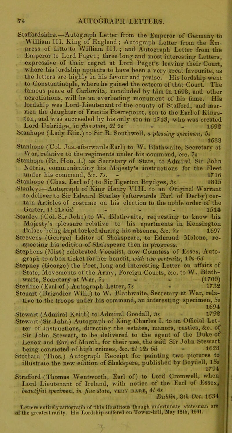 Staffordshire.—Autograph Letter from the Emperor of Germany to William III. King of England; Autograph Letter from the Em- press of ditto to William III.; and Autograph Letter from the Emperor to Lord Paget; three long and most interesting Letters, expressive of their regret at Lord Paget’s leaving their Court, where his lordship appears to have been a very great favourite, as the letters are highly in his favour and praise. His lordship went to Constantinople, where he gained the esteem of that Court. The famous peace of Carlowitz, concluded by him in 1698, and other negotiations, will be an everlasting monument of his fame. His lordship was Lord-Lieutenant of the county of Stafford, and mar- ried the daughter of Francis Pierrepoint, son to the Earl of Kings- ton, and was succeeded by his only son in 1713, who was created Lord Uxbridge, in fine state, 2/ 2s - - 1692 Stanhope (Lady Eliz.) to Sir R. Southwell, a pleasing specimen, 5s 1688 Stanhope (Col. Jas. afterwards Ear]) to W. Blathwaite, Secretary at War, relative to the regiments under his command, &c. 7s Stanhope (Rt. Hon. J.) as Secretary of State, to Admiral Sir John Norris, communicating his Majesty’s instructions for the Fleet under his command, &c. 7s. - 1716 Stanhope (Chas. Earl of) to Sir Egerton Brydges, 5s 1815 Stanley.—Autograph of King Henry VIII. to an Original Warrant to deliver to Sir Edward Stanley (afterwards Earl of Derby) cer- tain Articles of costume on his election to the noble order of the Garter, 1/11s 6rZ - 1514 Stanley (Col. Sir John) to W. Blathwaite, requesting to know his Majesty’s pleasure relative to his apartments in Kensington Palace being kept locked'during his absence, &c. 7s 1697 Steevens (George) Editor of Shakspeare, to Edmund Malone, re- specting his edition of Shakspeare then in progress. Stephens (Miss) celebrated Vocalist, now Countess of Essex, Auto- graph to a box ticket for her benefit, icith tivo portraits, 10s 6d Stepney (George) the Poet, long and interesting Letter on affairs of State, Movements of the Army, Foreign Courts, See. to W. Blath- waite, Secretary at War, 7s - - (1700) Sterline (Earl of) Autograph Letter, 7s - 1732 Steuart (Brigadier Will.) to W. Blathwaite, Secretary at War, rela- tive to the troops under his command, an interesting specimen, 5s 1694 Stewart (Admiral Keith) to Admiral Goodall, 5s - 1792 Stewart (Sir John) Autograph of King Charles I. to an Official Let- ter of instructions, directing the estates, manors, castles, tec. of Sir John Stewart, to be delivered to the agent of the Duke of Lenox and Earl of March, for their use, the said Sir John Stewart being convicted of high crimes, &c. 2/ 12s 6d - 1628 Stothard (Tbos.) Autograph Receipt for painting- two pictures to illustrate the new edition of Shakspere, published by Boydell, l5s 1794 Strafford (Thomas Wentworth, Earl of) to Lord Cromwell, when i Lord Lieutenant of Ireland, with notice of the Earl of Essex, beautiful specimen, in fine state, very rare, 41 4s Dublin, 8th Oct. 1634 , Letters entirely autograph of this illustrious though unfortunate statesman are of the greatest rarity. 11 is Lordship sulfered on Tower-hill, May 12th, 1041.