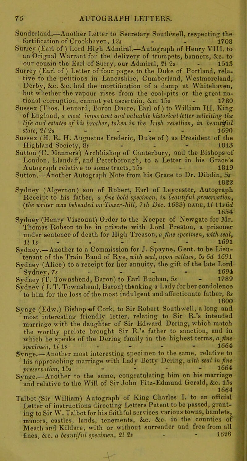 Sunderland.—Another Letter to Secretary Southwell, respecting the fortification of Crookhaven, 12s - - 1708 Surrey (Earl of) Lord High Admiral.—Autograph of Henry VIII. to an Orignal Warrant for the delivery of trumpets, banners, &c. to our cousin the Earl of Surry, our Admiral, 2/ 2s - 1513 Surrey (Earl of) Letter of four pages to the Duke of Portland, rela- tive to the petitions in Lancashire, Cumberland, Westmoreland, Derby, &c. &c. had the mortification of a damp at Whitehaven, but whether the vapour rises from the coal-pits or the great na- tional corruption, cnnnot yet ascertain, &c. 15s - 1780 Sussex (Thos. Lennnrd, Baron Dacre, Earl of) to William III. King of England, a most important and valuable historical letter soliciting the life and estates of his brother, taken in the Irish rebellion, in beautiful state, 2/ 2s - - - - 1690 Sussex (II. R. H. Augustus Frederic, Duke of) as President of the Highland Society, 8s 1813 Sutton (C. Manners) Archbishop of Canterbury, and the Bishops of London, Llandaff, and Peterborough, to a Letter in his Grace’s Autograph relative to some tracts, 15s - 1819 Sutton.—Another Autograph Note from his Grace to Dr. Dibdin, 5s 1822 Sydney (Algernon) son of Robert, Earl of Levcester, Autograph Receipt to his father, a fine bold specimen, in beautful preservation, {the writer was beheaded on Tower-hill, 7th Dec. 1683) rare, ll 1 ls6d 1654 Sydney (Henry Viscount) Order to the Keeper of Newgate for Mr. Thomas Robson to be in private with Lord Preston, a prisoner under sentence of death for High Treason, a fine specimen, with seal. Ills - - - - 1691 Sydney.— Another to a Commission for J. Spayne, Gent, to be Lieu- tenant of the Train Band of Rye, with seal, upon vellum, 5s 6d 1691 Sydney (Alice) to a receipt for her annuity, the gift of the late Lord Sydney, 7s 1694 Sydney (T. Townshend, Baron) to Earl Buchan, 5s - 1789 Sydney (J. T. Townshend, Baron) thanking a Lady forher condolence to him for the loss of the most indulgent and affectionate father, 8s 1800 Synge (Edw.) Bishop «f Cork, to Sir Robert Southwell, a long and most interesting friendly letter, relating to Sir R.’s intended marriage with the daughter of Sir Edward Dering, which match the worthy prelate brought Sir R.’s father to sanction, and in which he speaks of the Dering family in the highest terms, a fine specimen, ll Is - - - 1664 Synge.—Another most interesting specimen to the same, relative to ’ liis approaching marriage with Lady Betty Dering, with seal in fine preservation, 15 s - 1664 Synge.—Another to the same, congratulating him on his marriage and relative to the Will of Sir John Fitz-Edmund Gerald, &c. 15s 1664 Talbot (Sir William) Autograph of King Charles I. to an official Letter of instructions directing Letters Patent to be passed, grant- ing to Sir W. Talbot for his faithful services various towns, hamlets, manors, castles, lands, tenements, &c. &c. in the counties of Meath and Kildare, with or without surrender and free from all fines, &c. a beautiful specimen, 2/ 2s - - 1628