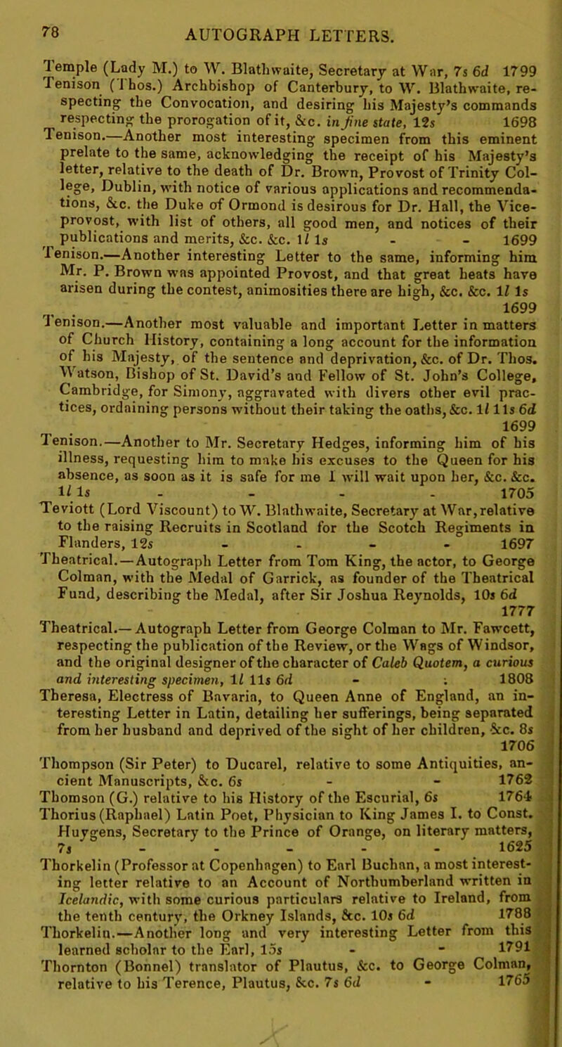Temple (Lady M.) to W. Blatlnvaite, Secretary at War, 7s 6d 1799 Tenison (I hos.) Archbishop of Canterbury, to W. Blathwaite, re- specting the Convocation, and desiring his Majesty’s commands respecting the prorogation of it, &c. in fine stale, 12s 1698 Tenison.—Another most interesting specimen from this eminent prelate to the same, acknowledging the receipt of his Majesty’s letter, relative to the death of Dr. Brown, Provost of Trinity Col- lege, Dublin, with notice of various applications and recommenda- tions, &c. the Duke of Ormond is desirous for Dr. Hall, the Vice- provost, with list of others, all good men, and notices of their publications and merits, &c. &c. 1/Is - - 1699 lenison.—Another interesting Letter to the same, informing him Mr. P. Brown was appointed Provost, and that great heats have arisen during the contest, animosities there are high, &c. &c. 1Z Is 1699 lenison.—Another most valuable and important Letter in matters of Church History, containing a long account for the information of his Majesty, of the sentence and deprivation, &c. of Dr. Tlios. Watson, Bishop of St. David’s and Fellow of St. John’s College, Cambridge, for Simony, aggravated with divers other evil prac- tices, ordaining persons without their taking the oaths, &c. 1Z1 Is 6d 1699 lenison.—Another to Mr. Secretary Hedges, informing him of his illness, requesting him to make his excuses to the Queen for his absence, as soon as it is safe for me 1 will wait upon her, See. &c. Ills . - - - 1705 Teviott (Lord Viscount) to W. Blathwaite, Secretary at War,relative to the raising Recruits in Scotland for the Scotch Regiments in Flanders, 12s .... 1697 Theatrical. —Autograph Letter from Tom King, the actor, to George Colman, with the Medal of Garrick, as founder of the Theatrical Fund, describing the Medal, after Sir Joshua Reynolds, 10s 6d 1777 Theatrical.— Autograph Letter from George Colman to Mr. Fawcett, respecting the publication of the Review, or the Wags of Windsor, and the original designer of the character of Caleb Quotem, a curious and interesting specimen, 11 11s 6d - ; 1808 Theresa, Electress of Bavaria, to Queen Anne of England, an in- teresting Letter in Latin, detailing her sufferings, being separated from her husband and deprived of the sight of her children, ’See. 8s 1706 ! Thompson (Sir Peter) to Ducarel, relative to some Antiquities, an- cient Manuscripts, &c. 6s - - 1762 Thomson (G.) relative to his History of the Escurial, 6s 1764 Thorius (Raphael) Latin Poet, Physician to King James I. to Const. Huygens, Secretary to the Prince of Orange, on literary matters, 7s - - - - - 1625 Thorkelin (Professor at Copenhagen) to Earl Buchan, a most interest- ing letter relative to an Account of Northumberland written in Icelandic, with some curious particulars relative to Ireland, from the tenth century, the Orkney Islands, &c. 10s 6d 1788 Thorkelin.—Another long and very interesting Letter from this learned scholar to the Earl, 15s - ■ 1791 Thornton (Bonnel) translator of Plautus, See. to George Colman, relative to his Terence, Plautus, See. 7s 6d - 1765 .