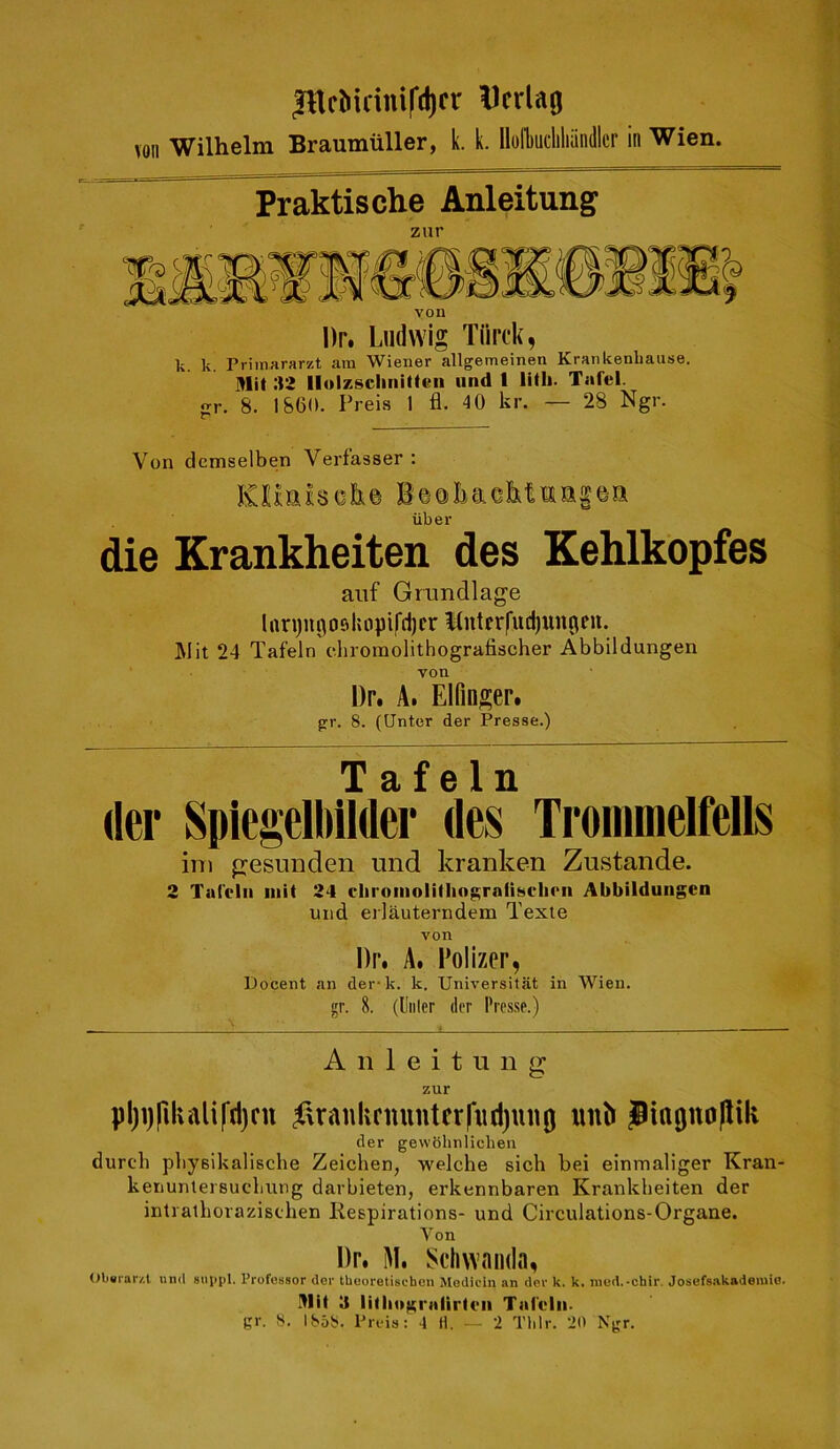 Jllcliidiufd)cr ^crlag \on Wilhelm Braumiiller, k. k. llofbucliliiindlcr in Wien. Praktische Anleitung zur yon Dr. Ludwig Tiirck, k. k. Priinararzt am Wiener allgemeinen Krarikenbause. Mit sa Ilolzscliiiitten iind 1 lifli. Tafel. frr. 8. I860. Preis 1 fl. 40 kr. — 28 Ngr. Von demselben Verfasser : KHahoh© Beoliciefetmaiea liber die Krankheiten des Kehlkopfes aiif Grundlage lim)ni^ofihnpifd)cr l(nterfud)uncieu. ]\Iit 24 Tafeln diromolithografischer Abbildungen von Dr. A. Elfinger. g:r. 8. (Unter der Presse.) Tafeln (ler Spiegelhilder des TrommelMls ini gesunden und kranken Zustande. 2 Tai'clii niit 24 clironiolillingraiisclirn Abbildungen und erlauterndem Texte von Dr. A. i’olizer, Docent an der-k. k. Universitat in Wien, gr. 8. (Uiilcr der Presse.) Aiileitung zur pl)t)pikalifd)cn f\ranlicnuntcr|iid)mi(j imlJ piagnopik der gewbhnliclieii durch pliyeikalische Zeichen, welche sich bei einmaliger Kran- kenunlersucbung darbieten, erkennbaren Krankheiten der intratborazischen Kespirations- und Circulations-Organe. Von Dr. M. Schwaiula, Ob«rar/.t un<l 8iii>pl. Professor der tlieoretisehcn Modicin an der k. k. med.-chir. Josefs.akademio. .^lit 3 lUlMigmlirten Tat'elii. gr. 8. 1858. Preis: 4 H. — 2 Thlr. 20 Ngr.