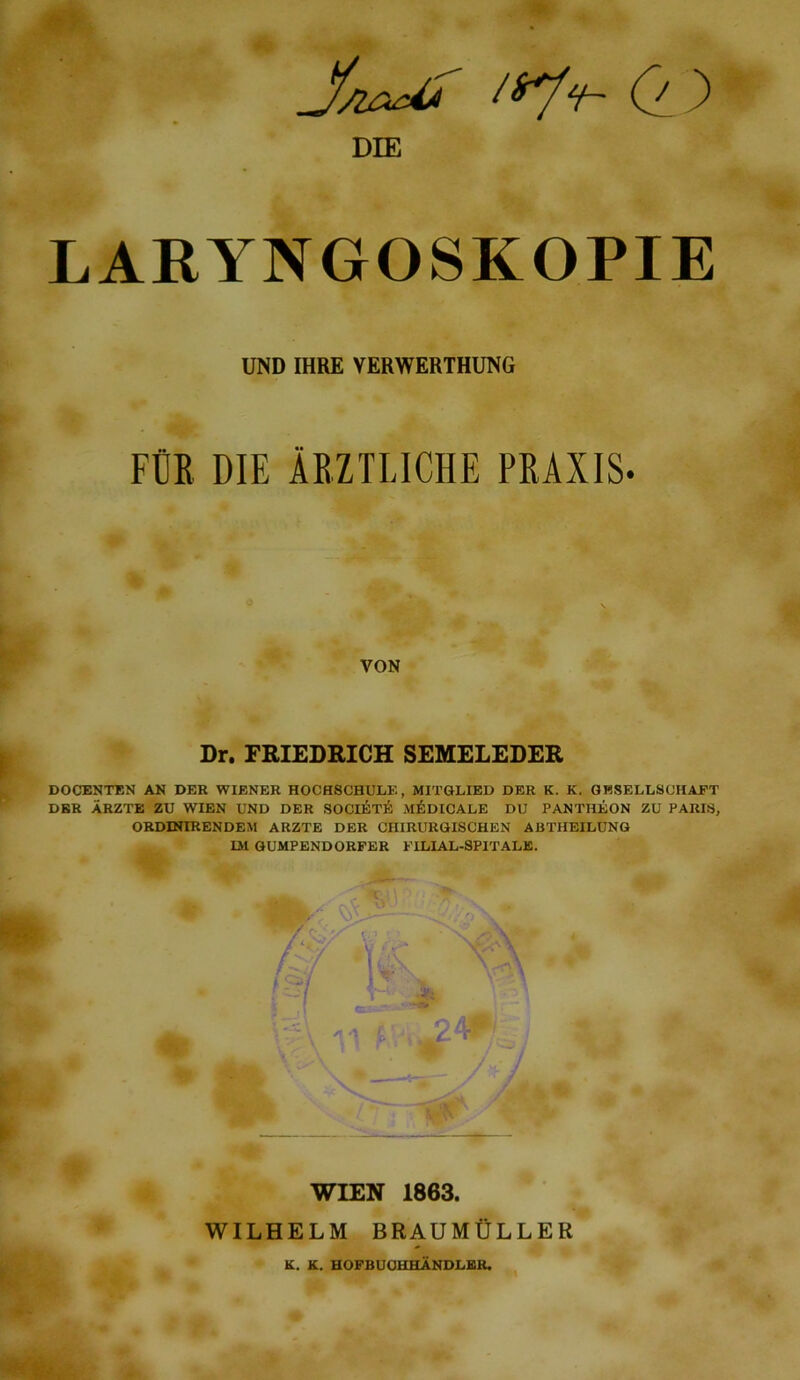 DIE LAEYNGOSKOPIE UND IHRE VERWERTHUNG FCR DIE AEZTLICHE PRAXIS- VON Dr. PRIEDRICH SEMELEDER DOCENTEN AK DEE WIENER HOCH8CHULE, MITQLIED DEE K. K. GHSELLSCHAJPT DEE ARZTE ZU WIEN UND DEE SOCIETIi; M^IDICALE DU PANTHEON ZU PARIS, ORDINIRENDEM ARZTE DER CHIRUROISCHEN ABTHEILUNG m GUMPENDORFER FILIAL-SPIT ALE. ' ^V .51 — ^ *— . iX r WIEN 1863. 2 WILHELM BRAUMtJLLER K. K. HOFBUOHHANDLBR.