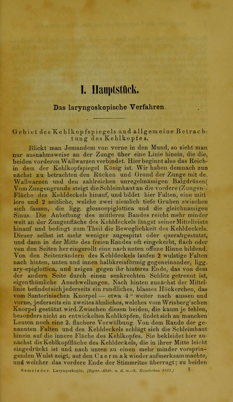 Das laryngoskopische Verfahren. Gebiet des'Kehlkopfspiegels und allgemeine Betrach- tung des Kehlkopfe s. Blickt man Jemandem von vorne in den Mund, so sieht man nur ausnahmsweise an der Zunge iiber eine Linie hinein, die die, beiden vorderen Wallwarzen verbindet. Hierbeginntalso das Reich- in dem der Kehlkopfspiegel Konig ist. Wir haben demnach zun nachst zu betrachten den Riicken und Grund der Zunge mit de. Wallwarzen und deu zahlreichen unregelmassigen Balgdriisen( Vom Zungengrunde steigt dieSchleimhaut an die vordere (Zungen-- Flache des Kehldeckels hinauf, und bildet bier Fallen, eine mitt lere und 2 seitliche, welche zwei ziemlich tiefe Gruben zwischen sich fassen, die ligg. glossoepiglottica und die gleichnainigen Sinus. Die Anheftung des inittleren Bandes reicht mehr minder weit an der Zungenflache des Kehldeckels langst seinerMittelleiste hinauf und bedingt zum Theil die Beweglichkeit des Kehldeckels. Dieser selbst ist mehr weniger zugespitzt oder querabgestutzt, und dann in der Mitte des freien Randes oft eingekerbt, flach oder von den Seiten her eingerollt eine nach unten ofFene Rinne bildend. Von den Seitenrandern des Kehldeckels laufen 2 wulstige Falten nach hinten, unten und innen halbkreisformig gegeneinander, ligg. ary-epiglottica, und zeigen gegen ihr hinteres Ende, das von dem der andern Seite durch einen senkrechten Schlitz getrennt ist, eigenthiimliche Anschwellungen. Nach hinten zunachst der Miltel- linie befindetsich jederseits ein rundliches, blasses liockerchen, das vom Santorinischen Knorpel — etwa 4  weiter nach aussen und vorne, jederseits ein zweites ahnliches, welches vom Wrisberg’schen Knorpel gestlitzt wird.Zwischen diesen beiden, die kaum je fehlen, besondersnicht an entwickeltenKehlkopfen, findetsich an manchen Leuien noch eine 3. flachere Vorwhlbung. Von dem Rande der ge- nannten Falten und des Kehldeckels schlilgt sich die Schleimhaut hinein auf die innere Flache des Kehlkopfes. Sie bekleidet hier zu- nachst dieKehlkopfflache des Kehldeckels, die in ihrer Mitte leicht eingedruckt ist und nach unten zu einen mehr minder vorsprin- genden Wulst zeigt, aul den C z e r m a k wieder aufraerksam machte, und welcher das vordere Ende der Stimmritze uberragt; zu beiden Seraeledor. Laryngoskopic. (Separ.-Abdr. a. d. m.-ch. Itandschau tdG2.) I