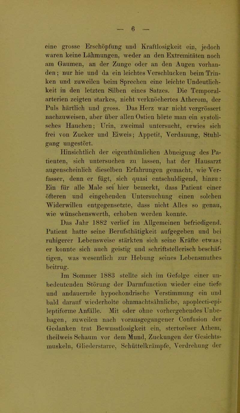 eine grosse Erschöpfung und Kraftlosigkeit ein, jedoch waren keine Lähmungen, weder an den Extremitäten noch am Gaumen, an der Zunge oder an den Augen vorhan- den; nur hie und da ein leichtes Verschlucken beim Trin- ken und zuweilen beim Sprechen eine leichte Undeutlich- keit in den letzten Silben eines Satzes. Die Temporal- arterien zeigten starkes, nicht verknöchertes Atherom, der Puls härtlich und gross. Das Herz war nicht vergrössert nachzuweisen, aber über allen Ostieu hörte man ein svstoli- sches Hauchen; Urin, zweimal untersucht, erwies sich frei von Zucker und Eiweis; Appetit, Verdauung, Stuhl- gang ungestört. Hinsichtlich der eigenthiimlichen Abneigung des Pa- tienten, sich untersuchen zu lassen, hat der Hausarzt augenscheinlich dieselben Erfahrungen gemacht, wie Ver- fasser, denn er fügt, sich quasi entschuldigend, hinzu: Ein für alle Male sei hier bemerkt, dass Patient einer öfteren und eingehenden Untersuchung einen solchen Widerwillen entgegensetzte, dass nicht Alles so genau, wie wünschenswerth, erhoben werden konnte. Das Jahr 1882 verlief im Allgemeinen befriedigend. Patient hatte seine Berufsthätigkeit aufgegeben und bei ruhigerer Lebensweise stärkten sich seine Kräfte etwas; er konnte sich auch geistig und schriftstellerisch beschäf- tigen, was wesentlich zur Hebung seines Lebensmuthcs beitrug. Im Sommer 1883 stellte sich im Gefolge einer un- bedeutenden Störung der Darmfunction wieder eine tiefe und andauernde hypochondrische Verstimmung ein und bald darauf wiederholte ohnmachtsähnliche, apoplecti-epi- leptiforme Anfälle. Mit oder ohne vorhergehendes Unbe- hagen, zuweilen nach vorausgegangener Confusion der Gedanken trat Bewusstlosigkeit ein, stertoröser Athcm, tlieilweis Schaum vor dem Mund, Zuckungen der Gesichts- muskeln, Gliederstarre, Schüttelkrämpfe, Verdrehung der