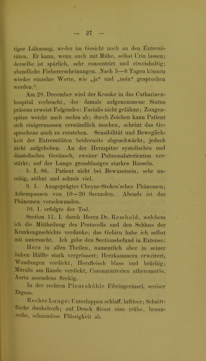 tiger Lähmung, weder im (Jesicht noch au den Extremi- täten. Er kann, wenn auch mit Mühe, selbst Urin lassen; derselbe ist spärlich, sehr conccntrirt und eiweißhaltig; abendliche Fioberersoheinungcn. Nach 5—ti Tagen können wieder einzelne Worte, wie „ja“ und „nein“ gesprochen werden.“ i Am 28. Deeember wird der Kranke in das Catharinen- hospital verbracht, der damals aufgenommene Status präsens erweist Folgendes: Facialis nicht gelähmt; Zungen- spitze weicht nach rechts ab; durch Zeichen kann Patient sich einigermassen verständlich machen, scheint das Ge- sprochene auch zu verstehen. Sensibilität und Beweglich- keit der Extremitäten beiderseits abgeschwächt, jedoch nicht aufgehoben. An der Herzspitze systolisches und diastolisches Geräusch, zweiter Pulmonalatcricnton ver- stärkt; auf der Lunge grossblasiges starkes Rasseln. 5. I. 86. Patient nicht bei Bewusstsein, sehr un- ruhig, stöhnt und schreit viel. 9. T. Ausgeprägtes Cheync-Stokes’sches Phänomen; Athempausen von 10—20 Seeuuden. Abends ist das Phänomen verschwunden. 10. T. erfolgte der Tod. Section 11. I. durch Herrn Dr. Rembold, welchem ich die Mittheilung des Protocolls und den Schluss der Krankengeschichte verdanke; das Gehirn habe ich selbst mit untersucht. Ich gebe den Sectionsbefund in Extenso: Herz in allen Theilen, namentlich aber in seiner linken Hälfte stark vergrössert; Herzkammern erweitert, Wandungen verdickt, Herzfleisch blass und brüchig; Mitralis am Rande verdickt, Coronarartcricn atheromatös, Aorta ascendens fleckig. ln der rechten Pleurahöhle Fibringerm sei, seröser Erguss. Rechte Lunge: Untcrlappen schlaff, luftleer; Schnitt- fläche dunkelroth; auf Druck flicsst eine trübe, braun- rothe, schaumlose Flüssigkeit ab.