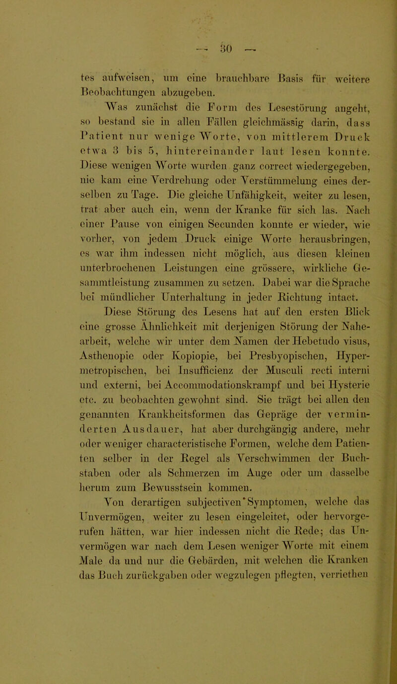 tes aufweisen, um eine brauchbare Basis für weitere B o ob ach t ungen ab z ugebeu. Was zunächst die Form des Lesestörung angeht, so bestand sic in allen Fällen gleichmässig darin, dass Patient nur wenige Worte, von mittlerem Druck etwa 3 bis 5, hintereinander laut lesen konnte. Diese wenigen Worte wurden ganz correct wiedergegeben, nie kam eine Verdrehung oder Verstümmelung eines der- selben zu Tage. Die gleiche Unfähigkeit, weiter zu lesen, trat aber auch ein, wenn der Kranke für sich las. Nach einer Pause von einigen Secunden konnte er wieder, wie vorher, von jedem Druck einige Worte herausbringen, es war ihm indessen nicht möglich, aus diesen kleinen unterbrochenen Leistungen eine grössere, wirkliche Ge- sammtleistung zusammen zu setzen. Dabei war die Sprache bei mündlicher Unterhaltung in jeder Richtung intact. Diese Störung des Lesens hat auf den ersten Blick eine grosse Ähnlichkeit mit derjenigen Störung der Nahe- arbeit, welche wir unter dem Namen der Hebetudo visus, Asthenopie oder Kopiopie, bei Presbyopischen, Hyper- metropisehen, bei Insufficienz der Musculi recti interni und externi, bei Acconunodationskrampf und bei Hysterie etc. zu beobachten gewohnt sind. Sie trägt bei allen den genannten Krankheitsformen das Gepräge der vermin- derten Ausdauer, hat aber durchgängig andere, mehr oder weniger characteristische Formen, welche dem Patien- ten selber in der Regel als Verschwimmen der Buch- staben oder als Schmerzen im Auge oder um dasselbe herum zum Bewusstsein kommen. Von derartigen subjectiven' Symptomen, welche das Unvermögen, weiter zu lesen eingeleitct, oder hervorge- rufen hätten, war hier indessen nicht die Rede; das Un- vermögen war nach dem Lesen weniger Worte mit einem Male da und nur die Gebärden, mit welchen die Kranken das Buch Zurückgaben oder wegzulegen pflegten, verriethen