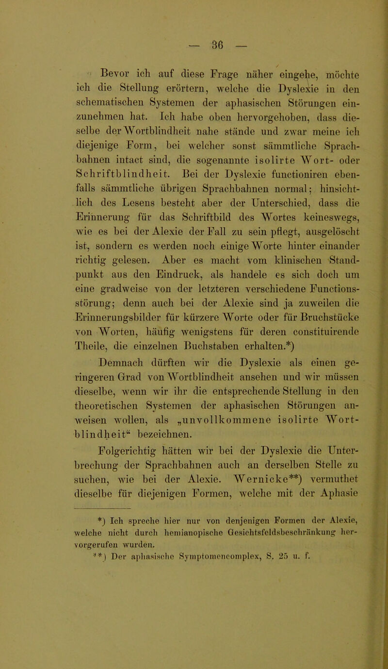 Bevor ich auf diese Frage näher eingehe, möchte ich die Stellung erörtern, welche die Dyslexie iu den schematischen Systemen der aphasischen Störungen ein- zunehmen hat. Ich habe oben hervorgehoben, dass die- selbe der Wortblindheit nahe stände und zwar meine ich diejenige Form, bei welcher sonst sämmtliche Sprach- balmen iutact sind, die sogenannte isolirte Wort- oder Schriftblindheit. Bei der Dyslexie functioniren eben- falls sämmtliche übrigen Sprachbahnen normal; hinsicht- lich des Lesens besteht aber der Unterschied, dass die Erinnerung für das Schriftbild des Wortes keineswegs, wie es bei der Alexie der Fall zu sein pflegt, ausgelöscht ist, sondern es werden noch einige Worte hintereinander richtig gelesen. Aber es macht vom klinischen Stand- punkt aus den Eindruck, als handele es sich doch um eine gradweise von der letzteren verschiedene Functious- störung; denn auch bei der Alexie sind ja zuweilen die Erinnerungsbilder für kürzere Worte oder für Bruchstücke von Worten, häufig wenigstens für deren constituirende Theile, die einzelnen Buchstaben erhalten.*) Demnach dürften wir die Dyslexie als einen ge- ringeren Grad von Wortblindheit ansehen und wir müssen dieselbe, wenn wir ihr die entsprechende Stellung in den theoretischen Systemen der aphasischen Störungen au- weisen wollen, als „unvollkommene isolirte Wort- blindheit“ bezeichnen. Folgerichtig hätten wir bei der Dyslexie die Unter- brechung der Sprachbahnen auch an derselben Stelle zu suchen, wie bei der Alexie. Wern icke**) vermuthet dieselbe für diejenigen Formen, welche mit der Aphasie *) Ich spreche hier nur von denjenigen Formen der Alexie, welche nicht durch hentianopischc Qesichtsfeldsbeschrünkung her- vorgerufen wurden. **) Der aphasische Symptomencomplex, S. 25 u. f.