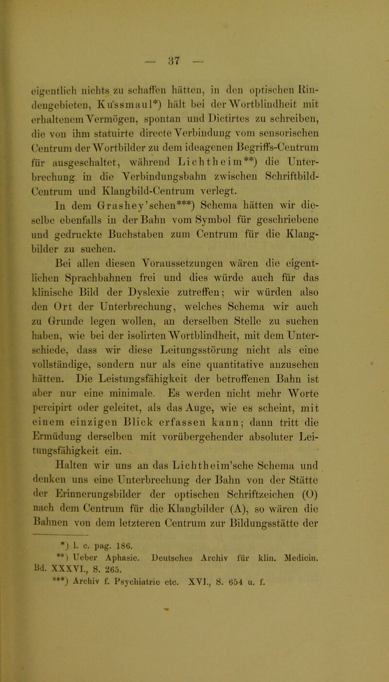 eigentlich nichts zu schaffen hätten, in den optischen Kin- dengebieten, Ku'ssmaul*) hält bei der Wortblindheit mit erhaltenem Vermögen, spontan und Dictirtes zu schreiben, die von ihm statuirte directe Verbindung vom sensorischen Centruni der Wortbilder zu dem ideagenen Begriffs-Centrum für ausgeschaltet, während Lichtheim**) die Unter- brechung in die Verbindungsbahn zwischen Schriftbild- Centrum und Klangbild-Centrum verlegt. In dem Grashey’sehen***) Schema hätten wir die- selbe ebenfalls in der Bahn vom Symbol für geschriebene und gedruckte Buchstaben zum Centrum für die Klang- bilder zu suchen. Bei allen diesen Voraussetzungen wären die eigent- lichen Sprachbahnen frei und dies würde auch für das klinische Bild der Dyslexie zutreffen; wir würden also den Ort der Unterbrechung, welches Schema wir auch zu Grunde legen wollen, an derselben Stelle zu suchen haben, wie bei der isolirten Wortblindheit, mit dem Unter- schiede, dass wir diese Leitungsstörung nicht als eine vollständige, sondern nur als eine quantitative anzusehen hätten. Die Leistungsfähigkeit der betroffenen Bahn ist aber nur eine minimale. Es werden nicht mehr Worte pereipirt oder geleitet, als das Auge, wie es scheint, mit einem einzigen Blick erfassen kann; dann tritt die Ermüdung derselben mit vorübergehender absoluter Lei- timgsfähigkeit ein. Halten wir uns an das Lichtheim’sche Schema und denken uns eine Unterbrechung der Bahn von der Stätte der Erinnerungsbilder der optischen Schriftzeichen (O) nach dem Centrum für die Klangbilder (A), so wären die Bahnen von dem letzteren Centrum zur Bildungsstätte der *) 1. c. pag. 186. **) Ueber Aphasie. Deutsches Archiv für klin. Medicin. Bd. XXXVI., S. 265. +**) Archiv f. Psychiatric etc. XVI., 8. 654 u. f.