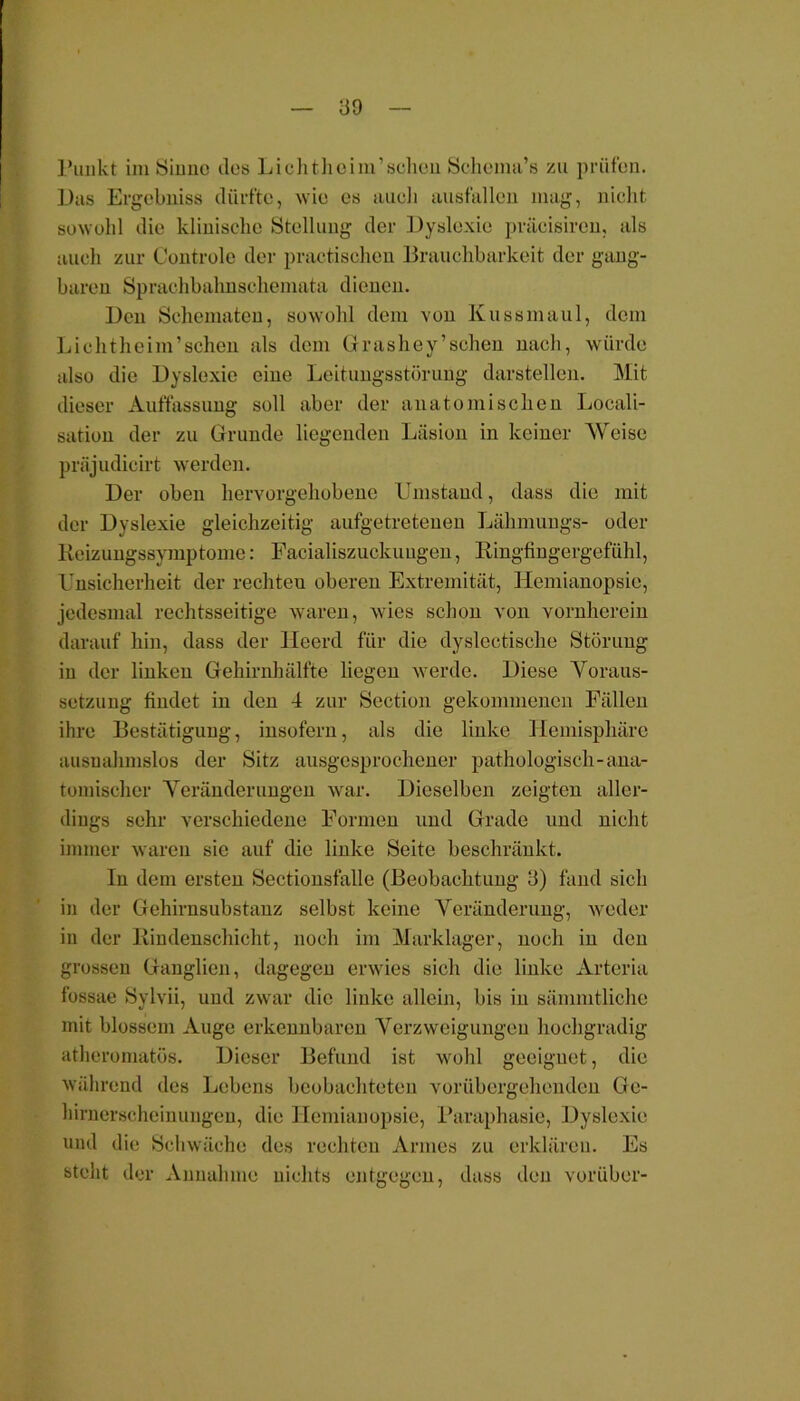 Punkt im Sinne dos Lichthoim’schon Schema’s zu prüfen. Das Ergebuiss dürfte, wie es auoli ausfallen mag, nicht sowohl die klinische Stellung der Dyslexie präcisiron, als auch zur Controle der practischen Brauchbarkeit der gang- baren Sprachbahnschemata dienen. Ben Sehematen, sowohl dem von Kussinaul, dem Lichtheim’sehen als dem Grashey’sehen nach, würde also die Byslexic eine Leitungsstörung darstellen. Mit dieser Auffassung soll aber der anatomischen Locali- sation der zu Grunde liegenden Läsion in keiner Weise präjudicirt werden. Der oben hervorgehobene Umstand, dass die mit der Dyslexie gleichzeitig aufgetretenen Lähmungs- oder Reizungssymptome: Facialiszuckungen, Ringfingergefühl, Unsicherheit der rechten oberen Extremität, Hemianopsie, jedesmal rechtsseitige waren, wies schon von vornherein darauf hin, dass der lleerd für die dyslectische Störung in der linken Gehirnhälfte liegen werde. Diese Voraus- setzung findet in den 4 zur Section gekommenen Fällen ihre Bestätigung, insofern, als die linke Hemisphäre ausnahmslos der Sitz ausgesprochener pathologisch-ana- tomischer Veränderungen war. Dieselben zeigten aller- dings sehr verschiedene Formen und Grade und nicht immer waren sie auf die linke Seite beschränkt. In dem ersten Sectionsfalle (Beobachtung 3) fand sich in der Gehirnsubstauz selbst keine Veränderung, weder in der Rindenschicht, noch im Marklager, noch in den grossen Ganglien, dagegen erwies sich die linke Arteria fossae Sylvii, und zwar die linke allein, bis in sämmtliche mit blossem Auge erkennbaren Verzweigungen hochgradig atheromatös. Dieser Befund ist wohl geeignet, die während des Lebens beobachteten vorübergehenden Ge- hirnerscheinungen, die Hemianopsie, Paraphasie, Dyslexie und die Schwäche des rechten Armes zu erklären. Es steht der Annahme nichts entgegen, dass den vorüber-