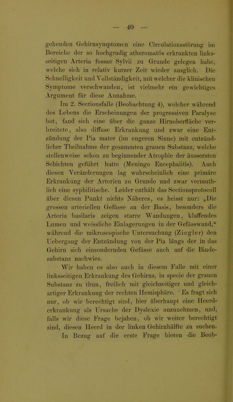 gehenden Gehirnsymptomen eine Circulatiousstürung im Bereiche der so hochgradig- atheromatös erkrankten links- seitigen Arteria fossae Sylvii zu Grunde gelegen habe, welche sich in relativ kurzer Zeit wieder ausglich. Die Schnelligkeit und Vollständigkeit, mit welcher die klinischen Symptome verschwanden, ist vielmehr ein gewichtiges Argument für diese Annahme. Im 2. Sectionsfalle (Beobachtung 4), welcher während des Lebens die Erscheinungen der progressiven Paralyse bot, fand sich eine über die ganze Hirnoberfläche ver- breitete, also diffuse Erkrankung und zwar eine Ent- zündung der Pia mater (im engeren Sinne) mit entzünd- licher Theilnahme der gesammten grauen Substanz, welche stellenweise schon zu beginnender Atrophie der äussersten Schichten geführt hatte (Meningo Encephalitis). Auch diesen Veränderungen lag wahrscheinlich eine primäre Erkrankung der Arterien zu Grunde und zwar vermuth- licli eine syphilitische. Leider enthält das Sectionsprotocoll über diesen Punkt nichts Näheres, es heisst nur: „Die grossen arteriellen Gefässe an der Basis, besonders die Arteria basilaris zeigen starre Wandungen, klaffendes Lumen und weissliche Einlagerungen in der Gefässwand,“ während die mikroscopische Untersuchung (Ziegler) den Uebcrgang der Entzündung von der Pia längs der in das Gehirn sich einsondernden Gefässe auch auf die Binde- substanz nachwies. Wir haben es also auch in diesem Falle mit einer linksseitigen Erkrankung des Gehirns, in specie der grauen Substanz zu thun, freilich mit gleichzeitiger und gleich- artiger Erkrankung der rechten Hemisphäre. Es fragt sich nur, ob wir berechtigt sind, hier überhaupt eine Ilecrd- crkrankung als Ursache der Dyslexie anzunehmen, und, falls wir diese Frage bejahen, ob wir weiter berechtigt sind, diesen Heerd in der linken Gehirnhälfte zu suchen. In Bezug auf die erste Frage bieten die Beob-
