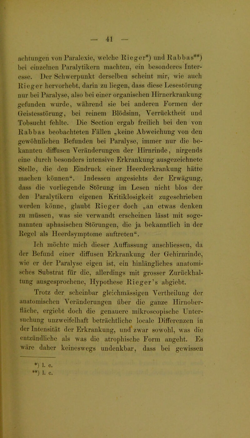 aehtungen von Paralexie, welche Ricger*) und Rabbas**) bei einzelnen Paralytikern machten, ein besonderes Inter- esse. Der Schwerpunkt derselben scheint mir, wie auch liieger hervorhebt, darin zu liegen, dass diese Lesestörung nur bei Paralyse, also bei einer organischen Hirnerkrankung gefunden wurde, während sie bei anderen Formen der Geistesstörung, bei reinem Blödsinn, Verrücktheit und Tobsucht fehlte. Die Section ergab freilich bei den von Kabbas beobachteten Fällen „keine Abweichung von den gewöhnlichen Befunden bei Paralyse, immer nur die be- kannten diffusen Veränderungen der Hirnrinde, nirgends eine durch besonders intensive Erkrankung ausgezeichnete Stelle, die den Eindruck einer Heerderkrankung hätte machen können“. Indessen angesichts der Erwägung, dass die vorliegende Störung im Lesen nicht blos der den Paralytikern eigenen Kritiklosigkeit zugeschrieben werden könne, glaubt Rieger doch „an etwas denken zu müssen, was sie verwandt erscheinen lässt mit soge- nannten aphasischen Störungen, die ja bekanntlich in der Regel als Heerdsymptome auftreten“. Ich möchte mich dieser Auffassung anschliessen, da der Befund einer diffusen Erkrankung der Gehirnrinde, wie er der Paralyse eigen ist, ein hinlängliches anatomi- sches Substrat für die, allerdings mit grosser Zurückhal- tung ausgesprochene, Hypothese Ri eg er’s abgiebt. Trotz der scheinbar gleichmässigen Vertheilung der anatomischen Veränderungen über die ganze Hirn Ober- fläche, ergiebt doch die genauere mikroscopische Unter- suchung unzweifelhaft beträchtliche locale Differenzen in der Intensität der Erkrankung, und zwar sowohl, was die entzündliche als was die atrophische Form angeht. Es wäre daher keineswegs undenkbar, dass bei gewissen *) 1. c. **) 1. c.