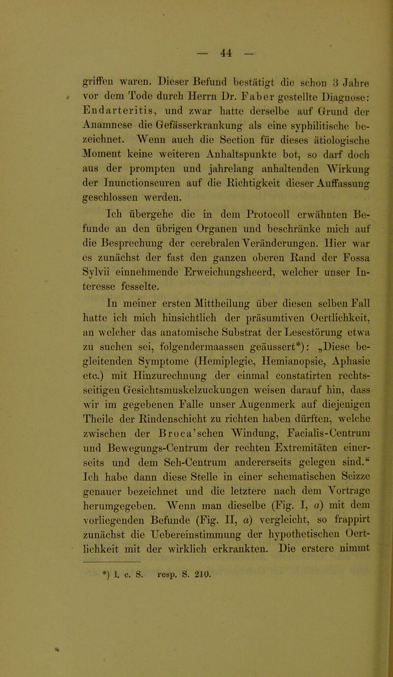 griffen waren. Dieser Befund bestätigt die schon 3 Jahre vor dem Tode durch Herrn Dr. Fab er gestellte Diagnose: Endarteritis, und zwar hatte derselbe auf Grund der Anamnese die Gefässerkrankung als eine syphilitische be- zeichnet. Wenn auch die Section für dieses ätiologische Moment keine weiteren Anhaltspunkte bot, so darf doch aus der prompten und jahrelang anhaltenden Wirkung der Inunctionscuren auf die Richtigkeit dieser Auffassung geschlossen werden. Ich übergehe die in dem Protocoll erwähnten Be- funde an den übrigen Organen und beschränke mich auf die Besprechung der cerebralen Yeränderungen. Hier war es zunächst der fast den ganzen oberen Rand der Fossa Sylvii einnehmende Erweichungsheerd, welcher unser In- teresse fesselte. In meiner ersten Mittheilung über diesen selben Fall hatte ich mich hinsichtlich der präsumtiven Oertlichkeit, an welcher das anatomische Substrat der Lesestörung etwa zu suchen sei, folgendermaassen geäussert*): „Diese be- gleitenden Symptome (Hemiplegie, Hemianopsie, Aphasie etc.) mit Hinzurechnung der einmal constatirten rechts- seitigen Gesichtsmuskelzuckungen weisen darauf hin, dass wir im gegebenen Falle unser Augenmerk auf diejenigen Theile der Rindenschicht zu richten haben dürften, welche zwischen der Broca’schen Windung, Facialis-Centrum und Bewegungs-Centrum der rechten Extremitäten einer- seits und dem Seh-Centrum andererseits gelegen sind.“ Ich habe dann diese Stelle in einer schematischen Scizze genauer bezeichnet und die letztere nach dem Vorträge hcrumgegeben. Wenn man dieselbe (Fig. I, «) mit dem vorliegenden Befunde (Fig. II, a) vergleicht, so frappirt zunächst die Uebereinstimmung der hypothetischen Ocrt- lichkeit mit der wirklich erkrankten. Die erstere nimmt * *) J. 0. S. 1-esp. S. 210.